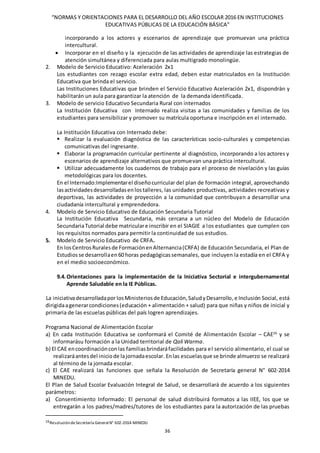 “NORMAS Y ORIENTACIONES PARA EL DESARROLLO DEL AÑO ESCOLAR 2016 EN INSTITUCIONES
EDUCATIVAS PÚBLICAS DE LA EDUCACIÓN BÁSICA”
36
incorporando a los actores y escenarios de aprendizaje que promuevan una práctica
intercultural.
 Incorporar en el diseño y la ejecución de las actividades de aprendizaje las estrategias de
atención simultánea y diferenciada para aulas multigrado monolingüe.
2. Modelo de Servicio Educativo: Aceleración 2x1
Los estudiantes con rezago escolar extra edad, deben estar matriculados en la Institución
Educativa que brinda el servicio.
Las Instituciones Educativas que brinden el Servicio Educativo Aceleración 2x1, dispondrán y
habilitarán un aula para garantizar la atención de la demanda identificada.
3. Modelo de servicio Educativo Secundaria Rural con internados
La Institución Educativa con Internado realiza visitas a las comunidades y familias de los
estudiantes para sensibilizar y promover su matrícula oportuna e inscripción en el internado.
La Institución Educativa con Internado debe:
 Realizar la evaluación diagnóstica de las características socio-culturales y competencias
comunicativas del ingresante.
 Elaborar la programación curricular pertinente al diagnóstico, incorporando a los actores y
escenarios de aprendizaje alternativos que promuevan una práctica intercultural.
 Utilizar adecuadamente los cuadernos de trabajo para el proceso de nivelación y las guías
metodológicas para los docentes.
En el Internado:Implementarel diseñocurricular del plan de formación integral, aprovechando
lasactividadesdesarrolladasenlostalleres, las unidades productivas, actividades recreativas y
deportivas, las actividades de proyección a la comunidad que contribuyan a desarrollar una
ciudadanía intercultural y emprendedora.
4. Modelo de Servicio Educativo de Educación Secundaria Tutorial
La Institución Educativa Secundaria, más cercana a un núcleo del Modelo de Educación
SecundariaTutorial debe matriculare inscribir en el SIAGIE a los estudiantes que cumplen con
los requisitos normados para permitir la continuidad de sus estudios.
5. Modelo de Servicio Educativo de CRFA.
En losCentrosRuralesde FormaciónenAlternancia(CRFA) de Educación Secundaria, el Plan de
Estudiosse desarrollaen60 horas pedagógicassemanales, que incluyen la estadía en el CRFA y
en el medio socioeconómico.
9.4.Orientaciones para la implementación de la Iniciativa Sectorial e intergubernamental
Aprende Saludable en la IE Públicas.
La iniciativadesarrolladaporlosMinisteriosde Educación,SaludyDesarrollo,e Inclusión Social, está
dirigidaagenerarcondiciones(educación + alimentación + salud) para que niñas y niños de inicial y
primaria de las escuelas públicas del país logren aprendizajes.
Programa Nacional de Alimentación Escolar
a) En cada Institución Educativa se conformará el Comité de Alimentación Escolar – CAE26
y se
informarásu formación a la Unidad territorial de Qali Warma.
b) El CAE encoordinaciónconlas familiasbrindaráfacilidades para el servicio alimentario, el cual se
realizaráantesdel iniciode lajornadaescolar.Enlas escuelasque se brinde almuerzo se realizará
al término de la jornada escolar.
c) El CAE realizará las funciones que señala la Resolución de Secretaría general N° 602-2014
MINEDU.
El Plan de Salud Escolar Evaluación Integral de Salud, se desarrollará de acuerdo a los siguientes
parámetros:
a) Consentimiento Informado: El personal de salud distribuirá formatos a las IIEE, los que se
entregarán a los padres/madres/tutores de los estudiantes para la autorización de las pruebas
26ResolucióndeSecretaría GeneralN° 602-2014-MINEDU
 