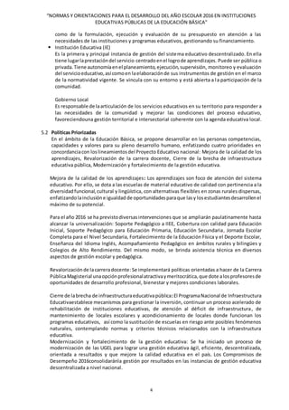 “NORMAS Y ORIENTACIONES PARA EL DESARROLLO DEL AÑO ESCOLAR 2016 EN INSTITUCIONES
EDUCATIVAS PÚBLICAS DE LA EDUCACIÓN BÁSICA”
4
como de la formulación, ejecución y evaluación de su presupuesto en atención a las
necesidades de las instituciones y programas educativos, gestionando su financiamiento.
 Institución Educativa (IE)
Es la primera y principal instancia de gestión del sistema educativo descentralizado. En ella
tiene lugarlaprestacióndel servicio centradoenel logrode aprendizajes. Puede ser pública o
privada.Tiene autonomíaenel planeamiento,ejecución,supervisión, monitoreo y evaluación
del servicioeducativo,asícomoen laelaboraciónde sus instrumentos de gestión en el marco
de la normatividad vigente. Se vincula con su entorno y está abierta a la participación de la
comunidad.
Gobierno Local
Es responsable de laarticulación de los servicios educativos en su territorio para responder a
las necesidades de la comunidad y mejorar las condiciones del proceso educativo,
favoreciendouna gestión territorial e intersectorial coherente con la agenda educativa local.
5.2 Políticas Priorizadas
En el ámbito de la Educación Básica, se propone desarrollar en las personas competencias,
capacidades y valores para su pleno desarrollo humano, enfatizando cuatro prioridades en
concordanciacon loslineamientosdel Proyecto Educativo nacional: Mejora de la calidad de los
aprendizajes, Revalorización de la carrera docente, Cierre de la brecha de infraestructura
educativa pública, Modernización y fortalecimiento de la gestión educativa.
Mejora de la calidad de los aprendizajes: Los aprendizajes son foco de atención del sistema
educativo. Por ello, se dota a las escuelas de material educativo de calidad con pertinencia a la
diversidadfuncional,cultural y lingüística, con alternativas flexibles en zonas rurales dispersas,
enfatizandolainclusióne igualdad de oportunidadesparaque lasy losestudiantesdesarrollenel
máximo de su potencial.
Para el año 2016 se ha previstodiversasintervenciones que se ampliarán paulatinamente hasta
alcanzar la universalización: Soporte Pedagógico a IIEE, Cobertura con calidad para Educación
Inicial, Soporte Pedagógico para Educación Primaria, Educación Secundaria, Jornada Escolar
Completa para el Nivel Secundaria, Fortalecimiento de la Educación Física y el Deporte Escolar,
Enseñanza del Idioma Inglés, Acompañamiento Pedagógico en ámbitos rurales y bilingües y
Colegios de Alto Rendimiento. Del mismo modo, se brinda asistencia técnica en diversos
aspectos de gestión escolar y pedagógica.
Revalorizaciónde lacarreradocente:Se implementará políticas orientadas a hacer de la Carrera
PúblicaMagisterial unaopciónprofesionalatractivaymeritocrática,que dote alosprofesoresde
oportunidades de desarrollo profesional, bienestar y mejores condiciones laborales.
Cierre de labrecha de infraestructuraeducativapública:El ProgramaNacional de Infraestructura
Educativaestablece mecanismos para gestionar la inversión, continuar un proceso acelerado de
rehabilitación de instituciones educativas, de atención al déficit de infraestructura, de
mantenimiento de locales escolares y acondicionamiento de locales donde funcionan los
programas educativos, así como la sustitución de escuelas en riesgo ante posibles fenómenos
naturales, contemplando normas y criterios técnicos relacionados con la infraestructura
educativa.
Modernización y fortalecimiento de la gestión educativa: Se ha iniciado un proceso de
modernización de las UGEL para lograr una gestión educativa ágil, eficiente, descentralizada,
orientada a resultados y que mejore la calidad educativa en el país. Los Compromisos de
Desempeño 2016consolidaránla gestión por resultados en las instancias de gestión educativa
descentralizada a nivel nacional.
 