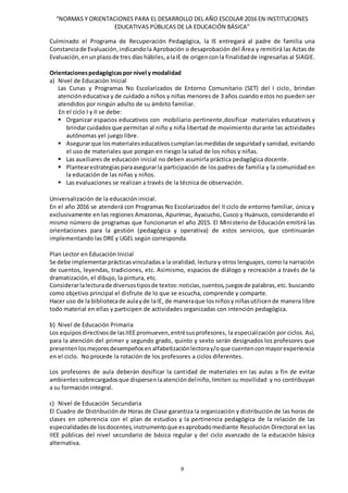 “NORMAS Y ORIENTACIONES PARA EL DESARROLLO DEL AÑO ESCOLAR 2016 EN INSTITUCIONES
EDUCATIVAS PÚBLICAS DE LA EDUCACIÓN BÁSICA”
9
Culminado el Programa de Recuperación Pedagógica, la IE entregará al padre de familia una
Constanciade Evaluación,indicando la Aprobación o desaprobación del Área y remitirá las Actas de
Evaluación,enunplazo de tres días hábiles,alaIE de origen conla finalidadde ingresarlas al SIAGIE.
Orientacionespedagógicaspor nivel y modalidad
a) Nivel de Educación Inicial
Las Cunas y Programas No Escolarizados de Entorno Comunitario (SET) del I ciclo, brindan
atención educativa y de cuidado a niños y niñas menores de 3 años cuando estos no pueden ser
atendidos por ningún adulto de su ámbito familiar.
En el ciclo I y II se debe:
 Organizar espacios educativos con mobiliario pertinente,dosificar materiales educativos y
brindarcuidados que permitan al niño y niña libertad de movimiento durante las actividades
autónomas yel juego libre.
 Asegurarque losmaterialeseducativoscumplanlasmedidasde seguridady sanidad, evitando
el uso de materiales que pongan en riesgo la salud de los niños y niñas.
 Las auxiliares de educación inicial no deben asumirla práctica pedagógica docente.
 Plantearestrategias paraasegurarla participación de los padres de familia y la comunidad en
la educación de las niñas y niños.
 Las evaluaciones se realizan a través de la técnica de observación.
Universalización de la educación inicial.
En el año 2016 se atenderá con Programas No Escolarizados del II ciclo de entorno familiar, única y
exclusivamente en las regiones Amazonas, Apurímac, Ayacucho, Cusco y Huánuco, considerando el
mismo número de programas que funcionaron el año 2015. El Ministerio de Educación emitirá las
orientaciones para la gestión (pedagógica y operativa) de estos servicios, que continuarán
implementando las DRE y UGEL según corresponda.
Plan Lector en Educación Inicial
Se debe implementarprácticasvinculadasa la oralidad, lectura y otros lenguajes, como la narración
de cuentos, leyendas, tradiciones, etc. Asimismo, espacios de diálogo y recreación a través de la
dramatización, el dibujo, la pintura, etc.
Considerarlalecturade diversostiposde textos:noticias,cuentos,juegosde palabras,etc. buscando
como objetivo principal el disfrute de lo que se escucha, comprende y comparte.
Hacer uso de la bibliotecade aulayde laIE, de maneraque losniñosy niñasutilicende manera libre
todo material en ellas y participen de actividades organizadas con intención pedagógica.
b) Nivel de Educación Primaria
Los equiposdirectivosde lasIIEE promueven,entrésusprofesores, la especialización por ciclos. Así,
para la atención del primer y segundo grado, quinto y sexto serán designados los profesores que
presentenlosmejoresdesempeñosenalfabetizaciónlectoray/oque cuentenconmayorexperiencia
en el ciclo. No procede la rotación de los profesores a ciclos diferentes.
Los profesores de aula deberán dosificar la cantidad de materiales en las aulas a fin de evitar
ambientessobrecargadosque dispersenlaatencióndelniño,limiten su movilidad y no contribuyan
a su formación integral.
c) Nivel de Educación Secundaria
El Cuadro de Distribución de Horas de Clase garantiza la organización y distribución de las horas de
clases en coherencia con el plan de estudios y la pertinencia pedagógica de la relación de las
especialidadesde losdocentes,instrumentoque esaprobadomediante Resolución Directoral en las
IIEE públicas del nivel secundario de básica regular y del ciclo avanzado de la educación básica
alternativa.
 