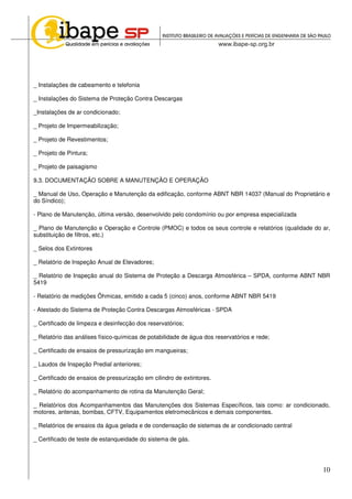 10
_ Instalações de cabeamento e telefonia
_ Instalações do Sistema de Proteção Contra Descargas
_Instalações de ar condicionado;
_ Projeto de Impermeabilização;
_ Projeto de Revestimentos;
_ Projeto de Pintura;
_ Projeto de paisagismo
9.3. DOCUMENTAÇÃO SOBRE A MANUTENÇÃO E OPERAÇÃO
_ Manual de Uso, Operação e Manutenção da edificação, conforme ABNT NBR 14037 (Manual do Proprietário e
do Síndico);
- Plano de Manutenção, última versão, desenvolvido pelo condomínio ou por empresa especializada
_ Plano de Manutenção e Operação e Controle (PMOC) e todos os seus controle e relatórios (qualidade do ar,
substituição de filtros, etc.)
_ Selos dos Extintores
_ Relatório de Inspeção Anual de Elevadores;
_ Relatório de Inspeção anual do Sistema de Proteção a Descarga Atmosférica – SPDA, conforme ABNT NBR
5419
- Relatório de medições Ôhmicas, emitido a cada 5 (cinco) anos, conforme ABNT NBR 5419
- Atestado do Sistema de Proteção Contra Descargas Atmosféricas - SPDA
_ Certificado de limpeza e desinfecção dos reservatórios;
_ Relatório das análises físico-químicas de potabilidade de água dos reservatórios e rede;
_ Certificado de ensaios de pressurização em mangueiras;
_ Laudos de Inspeção Predial anteriores;
_ Certificado de ensaios de pressurização em cilindro de extintores.
_ Relatório do acompanhamento de rotina da Manutenção Geral;
_ Relatórios dos Acompanhamentos das Manutenções dos Sistemas Específicos, tais como: ar condicionado,
motores, antenas, bombas, CFTV, Equipamentos eletromecânicos e demais componentes.
_ Relatórios de ensaios da água gelada e de condensação de sistemas de ar condicionado central
_ Certificado de teste de estanqueidade do sistema de gás.
 