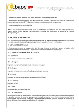 11
_ Relatórios de ensaios preditivos, tais como: termografia, vibrações mecânicas, etc.
_ Relatórios dos Acompanhamentos das Manutenções dos Sistemas Específicos, tais como: ar condicionado,
motores, antenas, bombas, CFTV, Equipamentos eletromecânicos e demais componentes.
_ Cadastro de equipamentos e máquinas
OBS: A lista de documentos mencionada refere-se ao Município de São Paulo - SP. Para outras localidades, o
Inspetor predial devera adequar e complementar a referida lista, consoantes as exigência de posturas
Municipais e legais.
10. OBTENÇÃO DE INFORMAÇÕES
Para instruir o laudo recomenda-se obter informações através de questionários e entrevistas junto aos usuários
e demais responsáveis pela edificação, principalmente no caso de reformas e modificações.
11. LISTAGEM DE VERIFICAÇÃO
A lista dos componentes e equipamentos dos diversos sistemas construtivos a serem verificados pelos
inspetores prediais será proporcional à importância, à complexidade e ao tipo da edificação.
12. CLASSIFICAÇÃO DAS ANOMALIAS E FALHAS
12.1. ANOMALIA
As anomalias podem ser classificadas em:
12.1.1. Endógena
Originaria da própria edificação (projeto, materiais e execução).
12.1.2. Exógena
Originaria de fatores externos a edificação, provocados por terceiros.
12.1.3. Natural
Originaria de fenômenos da natureza (previsíveis, imprevisíveis).
12.1.4. Funcional
Originaria do uso.
12.2. FALHA
As falhas podem ser classificadas em:
12.2.1 De Planejamento
Decorrentes de falhas de procedimentos e especificações inadequados do plano de manutenção, sem aderência
a questões técnicas, de uso, de operação, de exposição ambiental e, principalmente, de confiabilidade e
disponibilidade das instalações, consoante a estratégia de Manutenção. Além dos aspectos de concepção do
plano, há falhas relacionadas às periodicidades de execução.
 