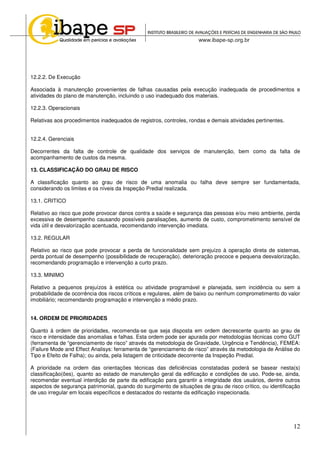 12
12.2.2. De Execução
Associada à manutenção provenientes de falhas causadas pela execução inadequada de procedimentos e
atividades do plano de manutenção, incluindo o uso inadequado dos materiais.
12.2.3. Operacionais
Relativas aos procedimentos inadequados de registros, controles, rondas e demais atividades pertinentes.
12.2.4. Gerenciais
Decorrentes da falta de controle de qualidade dos serviços de manutenção, bem como da falta de
acompanhamento de custos da mesma.
13. CLASSIFICAÇÃO DO GRAU DE RISCO
A classificação quanto ao grau de risco de uma anomalia ou falha deve sempre ser fundamentada,
considerando os limites e os níveis da Inspeção Predial realizada.
13.1. CRITICO
Relativo ao risco que pode provocar danos contra a saúde e segurança das pessoas e/ou meio ambiente, perda
excessiva de desempenho causando possíveis paralisações, aumento de custo, comprometimento sensível de
vida útil e desvalorização acentuada, recomendando intervenção imediata.
13.2. REGULAR
Relativo ao risco que pode provocar a perda de funcionalidade sem prejuízo à operação direta de sistemas,
perda pontual de desempenho (possibilidade de recuperação), deterioração precoce e pequena desvalorização,
recomendando programação e intervenção a curto prazo.
13.3. MINIMO
Relativo a pequenos prejuízos à estética ou atividade programável e planejada, sem incidência ou sem a
probabilidade de ocorrência dos riscos críticos e regulares, além de baixo ou nenhum comprometimento do valor
imobiliário; recomendando programação e intervenção a médio prazo.
14. ORDEM DE PRIORIDADES
Quanto à ordem de prioridades, recomenda-se que seja disposta em ordem decrescente quanto ao grau de
risco e intensidade das anomalias e falhas. Esta ordem pode ser apurada por metodologias técnicas como GUT
(ferramenta de “gerenciamento de risco” através da metodologia de Gravidade, Urgência e Tendência), FEMEA:
(Failure Mode and Effect Analisys: ferramenta de “gerenciamento de risco” através da metodologia de Análise do
Tipo e Efeito de Falha); ou ainda, pela listagem de criticidade decorrente da Inspeção Predial.
A prioridade na ordem das orientações técnicas das deficiências constatadas poderá se basear nesta(s)
classificação(ões), quanto ao estado de manutenção geral da edificação e condições de uso. Pode-se, ainda,
recomendar eventual interdição de parte da edificação para garantir a integridade dos usuários, dentre outros
aspectos de segurança patrimonial, quando do surgimento de situações de grau de risco crítico, ou identificação
de uso irregular em locais específicos e destacados do restante da edificação inspecionada.
 