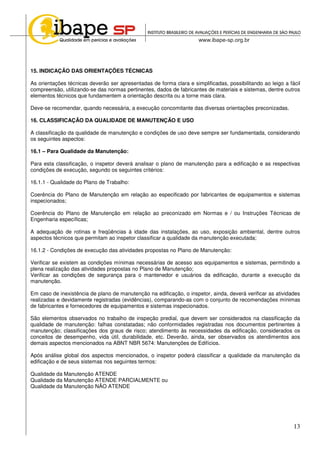 13
15. INDICAÇÃO DAS ORIENTAÇÕES TÉCNICAS
As orientações técnicas deverão ser apresentadas de forma clara e simplificadas, possibilitando ao leigo a fácil
compreensão, utilizando-se das normas pertinentes, dados de fabricantes de materiais e sistemas, dentre outros
elementos técnicos que fundamentem a orientação descrita ou a torne mais clara.
Deve-se recomendar, quando necessária, a execução concomitante das diversas orientações preconizadas.
16. CLASSIFICAÇÃO DA QUALIDADE DE MANUTENÇÃO E USO
A classificação da qualidade de manutenção e condições de uso deve sempre ser fundamentada, considerando
os seguintes aspectos:
16.1 – Para Qualidade da Manutenção:
Para esta classificação, o inspetor deverá analisar o plano de manutenção para a edificação e as respectivas
condições de execução, segundo os seguintes critérios:
16.1.1 - Qualidade do Plano de Trabalho:
Coerência do Plano de Manutenção em relação ao especificado por fabricantes de equipamentos e sistemas
inspecionados;
Coerência do Plano de Manutenção em relação ao preconizado em Normas e / ou Instruções Técnicas de
Engenharia específicas;
A adequação de rotinas e freqüências à idade das instalações, ao uso, exposição ambiental, dentre outros
aspectos técnicos que permitam ao inspetor classificar a qualidade da manutenção executada;
16.1.2 - Condições de execução das atividades propostas no Plano de Manutenção:
Verificar se existem as condições mínimas necessárias de acesso aos equipamentos e sistemas, permitindo a
plena realização das atividades propostas no Plano de Manutenção;
Verificar as condições de segurança para o mantenedor e usuários da edificação, durante a execução da
manutenção.
Em caso de inexistência de plano de manutenção na edificação, o inspetor, ainda, deverá verificar as atividades
realizadas e devidamente registradas (evidências), comparando-as com o conjunto de recomendações mínimas
de fabricantes e fornecedores de equipamentos e sistemas inspecionados.
São elementos observados no trabalho de inspeção predial, que devem ser considerados na classificação da
qualidade de manutenção: falhas constatadas; não conformidades registradas nos documentos pertinentes à
manutenção; classificações dos graus de risco; atendimento às necessidades da edificação, considerados os
conceitos de desempenho, vida útil, durabilidade, etc. Deverão, ainda, ser observados os atendimentos aos
demais aspectos mencionados na ABNT NBR 5674: Manutenções de Edifícios.
Após análise global dos aspectos mencionados, o inspetor poderá classificar a qualidade da manutenção da
edificação e de seus sistemas nos seguintes termos:
Qualidade da Manutenção ATENDE
Qualidade da Manutenção ATENDE PARCIALMENTE ou
Qualidade da Manutenção NÃO ATENDE
 