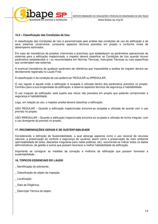 14
16.2 – Classificação das Condições de Uso:
A classificação das Condições de Uso é parametrizada pela análise das condições de uso da edificação e de
seus sistemas construtivos; consoante aspectos técnicos previstos em projeto e conforme níveis de
desempenho estimados.
Em caso de inexistência de projetos (memoriais e pranchas) que estabeleçam os parâmetros operacionais de
sistemas para a edificação inspecionada, o inspetor deverá classificar as Condições de Uso quando houver
parâmetros estabelecidos e / ou recomendados em Normas Técnicas, Instruções Técnicas ou Leis específicas
que contemplem tais sistemas.
A eventual inexistência de qualquer parâmetro de referência que impossibilite a análise do inspetor deverá ser
devidamente registrada no Laudo Final.
A classificação é da condição de uso poderá ser REGULAR ou IRREGULAR.
O uso regular é aquele onde a edificação é ocupada e utilizada dentro dos parâmetros previstos no projeto.
Contribui para a sua longevidade da edificação, e observa aspectos técnicos de segurança e habitabilidade.
O uso irregular da edificação; está sujeita aos riscos não previstos em projeto que poderão comprometer a
segurança e habitabilidade.
Logo, em relação ao uso, o inspetor predial deverá classificar a edificação:
USO REGULAR – Quando a edificação inspecionada encontra-se ocupada e utilizada de acordo com o uso
previsto no projeto.
USO IRREGULAR – Quando a edificação inspecionada encontra-se ocupada e utilizada de forma irregular, com
o uso divergente do previsto no projeto.
17. RECOMENDAÇÕES GERAIS E DE SUSTENTABILIDADE
Considerando a definição de Sustentabilidade, a qual abrange aspectos como o uso racional de recursos
naturais, a preservação do conforto e segurança de usuários, assim como a preservação do meio ambiente
(permeabilidade de solos, descartes irregulares para redes públicas, etc), recomenda-se indicar todos os dados
administrativos, de gestão e outros que possam favorecer a melhor habitabilidade da edificação.
Importante se consignar as medidas de correção e melhoria da edificação que possam favorecer a
sustentabilidade.
18. TÓPICOS ESSENCIAIS DO LAUDO
_ Identificação do solicitante;
_ Classificação do objeto da inspeção
_ Localização;
_ Data da Diligência;
_ Descrição Técnica do objeto:
 