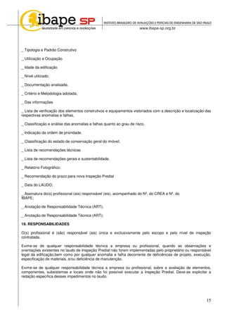15
_ Tipologia e Padrão Construtivo
_ Utilização e Ocupação
_ Idade da edificação
_ Nível utilizado;
_ Documentação analisada.
_ Critério e Metodologia adotada;
_ Das informações
_ Lista de verificação dos elementos construtivos e equipamentos vistoriados com a descrição e localização das
respectivas anomalias e falhas,
_ Classificação e análise das anomalias e falhas quanto ao grau de risco.
_ Indicação da ordem de prioridade.
_ Classificação do estado de conservação geral do imóvel;
_ Lista de recomendações técnicas
_ Lista de recomendações gerais e sustentabilidade.
_ Relatório Fotográfico;
_ Recomendação do prazo para nova Inspeção Predial
_ Data do LAUDO;
_ Assinatura do(s) profissional (ais) responsável (eis), acompanhado do Nº. do CREA e Nº. do
IBAPE;
_ Anotação de Responsabilidade Técnica (ART);
_ Anotação de Responsabilidade Técnica (ART);
19. RESPONSABILIDADES
O(s) profissional é (são) responsável (ais) única e exclusivamente pelo escopo e pelo nível de inspeção
contratada.
Exime-se de qualquer responsabilidade técnica a empresa ou profissional, quando as observações e
orientações existentes no laudo de Inspeção Predial não forem implementadas pelo proprietário ou responsável
legal da edificação,bem como por qualquer anomalia e falha decorrente de deficiências de projeto, execução,
especificação de materiais, e/ou deficiência de manutenção.
Exime-se de qualquer responsabilidade técnica a empresa ou profissional, sobre a avaliação de elementos,
componentes, subsistemas e locais onde não foi possível executar a Inspeção Predial. Deve-se explicitar a
redação específica desses impedimentos no laudo.
 