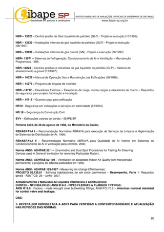 18
NBR – 13523 – Central predial de Gás Liquefeito de petróleo (GLP) - Projeto e execução (10/1995);
NBR – 13932 – Instalações internas de gás liquefeito de petróleo (GLP) - Projeto e execução
(08/1997);
NBR – 13933 – Instalações internas de gás natural (GN) - Projeto e execução (08/1997);
NBR– 13971 – Sistemas de Refrigeração, Condicionamento de Ar e Ventilação – Manutenção
Programada, 1986;
NBR- 14024 – Centrais prediais e industriais de gás liquefeito de petróleo (GLP) – Sistema de
abastecimento a granel (12/1997);
NBR – 14037 – Manual de Operação Uso e Manutenção das Edificações (08/1998);
NBR – 14276 – Programa de brigada de incêndio
NBR –14712 – Elevadores Elétricos – Elevadores de carga, monta cargas e elevadores de marca – Requisitos
de segurança para projeto, fabricação e instalação.
NBR – 14718 – Guarda-corpo para edificação
NR10 - Segurança em instalações e serviços em eletricidade (12/2004)
NR 18 – Segurança da Construção Civil
EVV – Edificações valores de Venda – IBAPE/SP
Portaria 3523, de 28 de agosto de 1998, do Ministério da Saúde;
RENABRAVA I – Recomendação Normativa ABRAVA para execução de Serviços de Limpeza e Higienização
de Sistemas de Distribuição de Ar. 1999;
RENABRAVA II – Recomendação Normativa ABRAVA para Qualidade do Ar Interior em Sistemas de
Condicionamento de Ar e Ventilação para conforto. 2000;
Norma ANSI / ASHRAE 52.1 – (Gravimetric and Dust-Spot Procedures for Testing Air-Cleaning
Devices used in General Ventilation for removing Particulate Matter);
Norma ANSI / ASHRAE 62-199 – Ventilation for acceptabe Indoor Air Quality (em manutenção
permanente) e projetos de adenda publicados em 1999;
Norma ANSI / ASHRAE 129-1997 - Measuring Air-change Effectiveness;
PROJETO 02.136.01 - Edifícios habitacionais de até cinco pavimentos – Desempenho. Parte 1: Requisitos
gerais - ABNT/CB- 29 – junho- 2007.
Armazenamento e Manuseio de Líquidos Inflamáveis e Combustíveis:
CONTEG - NTO 004.CC.05; ANSI Bi 6.5 - PIPES FLENGES & FLANGED TIFFINGS;
ANSI B16.9 - Factory - made wrought steel buttwelding fiftings; ANSI/FCI.70.2 – American national standard
for control valve seat leakage;
OBS:
1- DEVERA SER CONSULTADA A ABNT PARA VERIFICAR A CONTEMPORANEIDADE E ATUALIZAÇÃO
NAS REVISÕES DAS NORMAS.
 