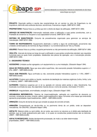 20
PROJETO: Descrição gráfica e escrita das características de um serviço ou obra de Engenharia ou de
Arquitetura, definindo seus atributos técnicos, econômicos, financeiros e legais. (NBR 5674/1.999)
PROPRIETÁRIO: Pessoa física ou jurídica que tem o direito de dispor da edificação. (NBR 5674/1.999)
SERVIÇO DE MANUTENÇÃO: Intervenção realizada sobre a edificação e suas partes constituintes, com a
finalidade de conservar ou recuperar a sua capacidade funcional. (NBR 5674/1.999)
SISTEMA DE MANUTENÇÃO: Conjunto de procedimentos organizado para gerenciar os serviços de
manutenção. (NBR 5674/1.999)
TORRE DE RESFRIAMENTO: Equipamento destinado a resfriar a água de condensação, proveniente das
unidades condensadoras de Centrais de Água Gelada e / ou Condicionadores de Teto ou Parede.
USUÁRIO: Pessoa física ou jurídica, ocupante permanente ou não permanente da edificação. (NBR 5674/1.999)
VIDA ÚTIL: Intervalo de tempo ao longo do qual a edificação e suas partes constituintes atendem aos requisitos
funcionais para os quais foram projetados, obedecidos aos planos de operação, uso e manutenção prevista.
(NBR 5674/1.999)
3 – DICIONÁRIO TÉCNICO
ACESSÓRIO: Unidade auxiliar agregada a um equipamento ou a uma instalação. (Glossário Ibape/1.994)
ÁGUA DE PERCOLAÇÃO: Água que atua sobre superfícies, não exercendo pressão hidrostática superior a 1
kPa. (ABNT – NBR 8083/JUL83)
ÁGUA SOB PRESSÃO: Água confinada ou não, exercendo pressão hidrostática superior a 1 kPa. (ABNT –
NBR 8083/JUL83)
ALCATRÃO: Produto semi-sólido ou líquido, resultante da destilação de materiais orgânicos (hulha, linhito, turfa
e madeira). (ABNT – NBR 8083/JUL83)
ALPENDRE: Cobertura suspensa por si só ou apoiada em colunas sobre portas e vãos. Geralmente, fica
localizada na entrada da casa. Aos alpendres maiores dá-se o nome de varanda. (Comissão I.P./2.001)
ANOMALIA: Irregularidade, anormalidade, exceção à regra. (Glossário Ibape/1.994)
ARGAMASSA IMPERMEÁVEL: Sistema de impermeabilização, aplicação em superfície de alvenaria ou
concreto, constituído de areia, cimento, aditivo impermeabilizante e água, formando uma massa que endurecida
apresenta propriedades impermeabilizantes. (ABNT – NBR 8083/JUL83)
ARMAÇÃO: Conjunto de barras de aço que compõe as peças de concreto armado.
ARMAZÉM: Compartimento ao rés-do-chão ou no pavimento térreo de um prédio, onde se depositam
mercadorias. Ver GALPÃO. (Glossário Ibape/1.994)
ASFALTO: Material sólido ou semi-sólido, de cor preta, que ocorre na natureza ou é obtido pela destilação de
petróleo, que se funde gradualmente pelo calor, e no quais os constituintes predominantes são os betumes.
(ABNT – NBR 8083/JUL83)
ASFALTO MODIFICADO: Asfalto devidamente processado, de modo a se obter determinadas
propriedades. (ABNT – NBR 8083/JUL83)
 