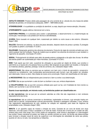21
ASFALTO OXIDADO: Produto obtido pela passagem de uma corrente de ar, através de uma massa de asfalto
destilado de petróleo, em temperatura adequada. (ABNT – NBR 8083/JUL83)
ATENDIBILIDADE : é a qualidade ou condição do atendível, ou seja, daquilo que merece atenção. (Houaiss)
ATERRAMENTO: Ligação elétrica intencional com a terra.
AUDITORIA PREDIAL: é o processo para avaliar a aplicabilidade, o desenvolvimento e a implementação da
construção, manutenção e uso predial com técnica e atendibilidade.
AVARIA: Dano causado em qualquer bem, ocasionado por defeito ou outra causa a ele externo. (Glossário
Ibape/1.994)
BALCÃO: Elemento em balanço, na altura de pisos elevados, disposto diante de portas e janelas. É protegido
com grades ou peitoril. (Comissão I.P./2.001)
BALDRAME: Designação genérica dos alicerces da alvenaria. Conjunto de vigas de concreto armado que corre
sobre qualquer tipo de fundação. Peças de madeira que se apóiam nos alicerces de alvenaria e que recebem o
vigamento do assoalho. (Comissão I.P./2.001)
BEIRAL: Prolongamento do telhado para além da parede externa, protegendo-a da ação das chuvas. As telhas
dos beirais podem ser sustentadas por mãos-francesas. (Comissão I.P./2.001)
BEM: Tudo aquilo que tem valor, suscetível de utilização ou que pode ser objeto de direito, que constitui o
patrimônio ou a riqueza de uma pessoa física ou jurídica. São tangíveis os que podem ser tocados, e intangíveis
os imateriais (direitos, patentes, prestígio, fundo de comércio, etc.) (Glossário Ibape/1.994).
BENFEITORIAS: São obras ou serviços que se realizem num bem com o intuito de aproveitá-lo, conservá-lo,
melhorá-lo ou embelezá-lo, nele incorporados permanentemente pelo homem, que não podem ser retirados,
sem destruição, fratura ou dano. São citadas às vezes como construção. Podem ser classificadas em três tipos:
a) NECESSÁRIAS: São as indispensáveis para conservar o bem ou evitar a sua deterioração.
b) ÚTEIS: São as que aumentam o valor do bem ou facilitam o seu uso, embora dispensáveis.
c) VOLUPTUÁRIAS: São as que têm exclusiva utilidade para quem as faz, com finalidade de mero recreio ou
deleite, sem aumentar o uso normal do bem.
Quanto à sua reprodução, em imóveis rurais, as benfeitorias podem ser classificadas em:
a) não reprodutivas: são as que por se acharem aderidas ao chão não são negociáveis e nem rentáveis
separadamente das terras.
b) reprodutivas: são as culturas comerciais ou domésticas, implantadas no terreno, cuja remoção implica em
perda total ou parcial, compreendendo culturas permanentes, florestas e pastagens cultivadas, e que, embora
não negociáveis separadamente do solo, poderão ter cotação em separado, para base de negócios de
propriedades rurais. (Glossário Ibape/1.994).
BIRUTA: é um aparelho capaz de mostrar a direção do vento. Consiste de um cone de tecido com duas
aberturas, uma das quais é maior e acoplada a um anel de metal. A biruta tem a forma de um coador de café,
embora seja muito mais longa. Ela é muito usada em aeroportos, onde orienta a decolagem e a aterrissagem
dos aviões. Essas manobras só podem ser feitas em sentido contrário ao vento. As birutas são desenvolvidas
para fornecer a direção visual de vento de superfície e as informações de velocidade de vento aos pilotos,
quando em vôo ou no solo, nos aeroportos ou heliportos.
 
