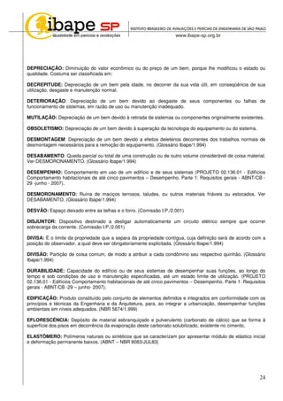 24
DEPRECIAÇÃO: Diminuição do valor econômico ou do preço de um bem, porque lhe modificou o estado ou
qualidade. Costuma ser classificada em:
DECREPITUDE: Depreciação de um bem pela idade, no decorrer da sua vida útil, em conseqüência de sua
utilização, desgaste e manutenção normal.
DETERIORAÇÃO: Depreciação de um bem devido ao desgaste de seus componentes ou falhas de
funcionamento de sistemas, em razão de uso ou manutenção inadequado.
MUTILAÇÃO: Depreciação de um bem devido à retirada de sistemas ou componentes originalmente existentes.
OBSOLETISMO: Depreciação de um bem devido à superação da tecnologia do equipamento ou do sistema.
DESMONTAGEM: Depreciação de um bem devido a efeitos deletérios decorrentes dos trabalhos normais de
desmontagem necessários para a remoção do equipamento. (Glossário Ibape/1.994)
DESABAMENTO: Queda parcial ou total de uma construção ou de outro volume considerável de coisa material.
Ver DESMORONAMENTO. (Glossário Ibape/1.994)
DESEMPENHO: Comportamento em uso de um edifício e de seus sistemas (PROJETO 02.136.01 - Edifícios
Comportamento habitacionais de até cinco pavimentos – Desempenho. Parte 1: Requisitos gerais - ABNT/CB -
29 -junho - 2007).
DESMORONAMENTO: Ruína de maciços terrosos, taludes, ou outros materiais friáveis ou estocados. Ver
DESABAMENTO. (Glossário Ibape/1.994)
DESVÃO: Espaço deixado entre as telhas e o forro. (Comissão I.P./2.001)
DISJUNTOR: Dispositivo destinado a desligar automaticamente um circuito elétrico sempre que ocorrer
sobrecarga da corrente. (Comissão I.P./2.001)
DIVISA: É o limite da propriedade que a separa da propriedade contígua, cuja definição será de acordo com a
posição do observador, a qual deve ser obrigatoriamente explicitada. (Glossário Ibape/1.994)
DIVISÃO: Partição de coisa comum, de modo a atribuir a cada condômino seu respectivo quinhão. (Glossário
Ibape/1.994)
DURABILIDADE: Capacidade do edifício ou de seus sistemas de desempenhar suas funções, ao longo do
tempo e sob condições de uso e manutenção especificadas, até um estado limite de utilização. (PROJETO
02.136.01 - Edifícios Comportamento habitacionais de até cinco pavimentos – Desempenho. Parte 1: Requisitos
gerais - ABNT/CB -29 – junho- 2007).
EDIFICAÇÃO: Produto constituído pelo conjunto de elementos definidos e integrados em conformidade com os
princípios e técnicas da Engenharia e da Arquitetura, para, ao integrar a urbanização, desempenhar funções
ambientais em níveis adequados. (NBR 5674/1.999)
EFLORESCÊNCIA: Depósito de material esbranquiçado e pulverulento (carbonato de cálcio) que se forma à
superfície dos pisos em decorrência da evaporação deste carbonato solubilizado, existente no cimento.
ELASTÔMERO: Polímeros naturais ou sintéticos que se caracterizam por apresentar módulo de elástico inicial
e deformação permanente baixos. (ABNT – NBR 8083/JUL83)
 