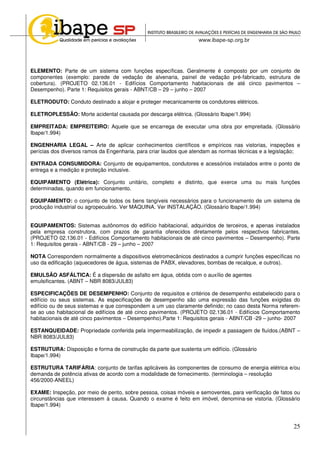25
ELEMENTO: Parte de um sistema com funções específicas. Geralmente é composto por um conjunto de
componentes (exemplo: parede de vedação de alvenaria, painel de vedação pré-fabricado, estrutura de
cobertura). (PROJETO 02.136.01 - Edifícios Comportamento habitacionais de até cinco pavimentos –
Desempenho). Parte 1: Requisitos gerais - ABNT/CB – 29 – junho – 2007
ELETRODUTO: Conduto destinado a alojar e proteger mecanicamente os condutores elétricos.
ELETROPLESSÃO: Morte acidental causada por descarga elétrica. (Glossário Ibape/1.994)
EMPREITADA: EMPREITEIRO: Aquele que se encarrega de executar uma obra por empreitada. (Glossário
Ibape/1.994)
ENGENHARIA LEGAL – Arte de aplicar conhecimentos científicos e empíricos nas vistorias, inspeções e
perícias dos diversos ramos da Engenharia, para criar laudos que atendam as normas técnicas e a legislação;
ENTRADA CONSUMIDORA: Conjunto de equipamentos, condutores e acessórios instalados entre o ponto de
entrega e a medição e proteção inclusive.
EQUIPAMENTO (Elétrica): Conjunto unitário, completo e distinto, que exerce uma ou mais funções
determinadas, quando em funcionamento.
EQUIPAMENTO: o conjunto de todos os bens tangíveis necessários para o funcionamento de um sistema de
produção industrial ou agropecuário. Ver MÁQUINA. Ver INSTALAÇÃO. (Glossário Ibape/1.994)
EQUIPAMENTOS: Sistemas autônomos do edifício habitacional, adquiridos de terceiros, e apenas instalados
pela empresa construtora, com prazos de garantia oferecidos diretamente pelos respectivos fabricantes.
(PROJETO 02.136.01 - Edifícios Comportamento habitacionais de até cinco pavimentos – Desempenho). Parte
1: Requisitos gerais - ABNT/CB - 29 – junho – 2007
NOTA Correspondem normalmente a dispositivos eletromecânicos destinados a cumprir funções específicas no
uso da edificação (aquecedores de água, sistemas de PABX, elevadores, bombas de recalque, e outros).
EMULSÃO ASFÁLTICA: É a dispersão de asfalto em água, obtida com o auxílio de agentes
emulsificantes. (ABNT – NBR 8083/JUL83)
ESPECIFICAÇÕES DE DESEMPENHO: Conjunto de requisitos e critérios de desempenho estabelecido para o
edifício ou seus sistemas. As especificações de desempenho são uma expressão das funções exigidas do
edifício ou de seus sistemas e que correspondem a um uso claramente definido; no caso desta Norma referem-
se ao uso habitacional de edifícios de até cinco pavimentos. (PROJETO 02.136.01 - Edifícios Comportamento
habitacionais de até cinco pavimentos – Desempenho).Parte 1: Requisitos gerais - ABNT/CB -29 – junho- 2007
ESTANQUEIDADE: Propriedade conferida pela impermeabilização, de impedir a passagem de fluídos.(ABNT –
NBR 8083/JUL83)
ESTRUTURA: Disposição e forma de construção da parte que sustenta um edifício. (Glossário
Ibape/1.994)
ESTRUTURA TARIFÁRIA: conjunto de tarifas aplicáveis às componentes de consumo de energia elétrica e/ou
demanda de potência ativas de acordo com a modalidade de fornecimento. (terminologia – resolução
456/2000-ANEEL)
EXAME: Inspeção, por meio de perito, sobre pessoa, coisas móveis e semoventes, para verificação de fatos ou
circunstâncias que interessem à causa. Quando o exame é feito em imóvel, denomina-se vistoria. (Glossário
Ibape/1.994)
 
