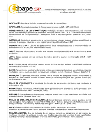 27
INFILTRAÇÃO: Percolação de fluído através dos interstícios de corpos sólidos.
INFILTRAÇÃO: Penetração indesejável de fluídos nas construções. (ABNT – NBR 8083/JUL83)
INSPEÇÃO PREDIAL DE USO E MANUTENÇÃO: Verificação, através de metodologia técnica, das condições
de uso e de manutenção preventiva e corretiva da edificação (PROJETO 02.136.01 – Edifícios Comportamento
habitacionais de até cinco pavimentos – Desempenho). Parte 1: Requisitos gerais - ABNT/CB - 29 – junho -
2007
INSTALAÇÃO: Conjunto de equipamentos e componentes que integram qualquer utilidade, possibilitando a
execução de processos industriais ou seus respectivos serviços. (Glossário Ibape/1.994)
INSTALAÇÃO ELÉTRICA: Conjunto das partes elétricas e não elétricas necessárias ao funcionamento de um
sistema elétrico, ou de uma parte determinada do mesmo.
JAMPE: Condutor não submetido à tração, que mantém a continuidade elétrica de um condutor ou entre
condutores.
JUNTA: Espaço deixado entre as estruturas de modo a permitir a sua livre movimentação. (ABNT – NBR
8083/JUL83)
LAJE: Estrutura plana e horizontal de concreto armado, apoiada em vigas e pilares, que divide os pavimentos
da construção. (Comissão I.P./2.001)
LAUDO: Parecer técnico escrito e fundamentado, emitido por um especialista indicado por autoridade, relatando
resultado de exames e vistorias, assim como eventuais avaliações com ele relacionado (Glossário Ibape/1.994)
LIXIVIAÇÃO: É o processo pelo qual o concreto sofre a extração dos compostos solúveis, principalmente o
Hidróxido de Cálcio presente no meio, através da dissolução deste em presença de água, gerando a diminuição
da alcalinidade da peça.
MALHA DE ATERRAMENTO: e constituída de eletrodos de aterramento e condutores nus interligados e
enterrados no solo.
MANTA: Produto impermeável, industrializado, obtido por calandragem, extensão ou outros processos, com
características definidas. (ABNT – NBR 8083/JUL83)
MÁQUINA: Todo e qualquer aparelho destinado a executar uma ou mais funções específicas a um trabalho ou à
produção industrial. (Glossário Ibape/1.994)
MANUAL DE OPERAÇÃO, USO E MANUTENÇÃO: Manual destinado a orientar o usuário quanto ao correto
uso, operação e manutenção do imóvel. (PROJETO 02.136.01 - Edifícios Comportamento habitacionais de até
cinco pavimentos – Desempenho). Parte 1: Requisitos gerais - ABNT/CB - 29 – junho - 2007
NOTA Também conhecido como manual do proprietário, quando aplicado para as unidades
autônomas, e manual das áreas comum ou manual do síndico, quando aplicado para as áreas de uso comum.
MANUTENABILIDADE: Grau de facilidade de um sistema, elemento ou componente em ser mantido ou
recolocado no estado no qual pode executar suas funções requeridas, sob condições de uso especificadas,
quando a manutenção é executada sobre condições determinadas, procedimentos e meios prescritos.
 