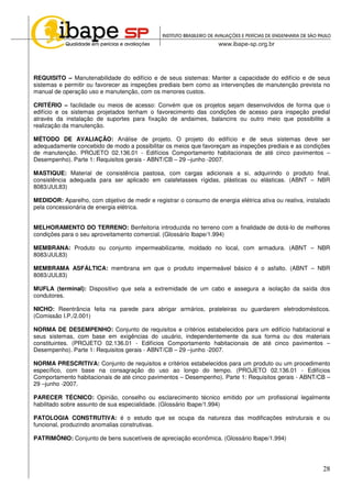 28
REQUISITO – Manutenabilidade do edifício e de seus sistemas: Manter a capacidade do edifício e de seus
sistemas e permitir ou favorecer as inspeções prediais bem como as intervenções de manutenção prevista no
manual de operação uso e manutenção, com os menores custos.
CRITÉRIO – facilidade ou meios de acesso: Convém que os projetos sejam desenvolvidos de forma que o
edifício e os sistemas projetados tenham o favorecimento das condições de acesso para inspeção predial
através da instalação de suportes para fixação de andaimes, balancins ou outro meio que possibilite a
realização da manutenção.
MÉTODO DE AVALIAÇÃO: Análise de projeto. O projeto do edifício e de seus sistemas deve ser
adequadamente concebido de modo a possibilitar os meios que favoreçam as inspeções prediais e as condições
de manutenção. PROJETO 02.136.01 - Edifícios Comportamento habitacionais de até cinco pavimentos –
Desempenho). Parte 1: Requisitos gerais - ABNT/CB – 29 –junho -2007.
MASTIQUE: Material de consistência pastosa, com cargas adicionais a si, adquirindo o produto final,
consistência adequada para ser aplicado em calafetasses rígidas, plásticas ou elásticas. (ABNT – NBR
8083/JUL83)
MEDIDOR: Aparelho, com objetivo de medir e registrar o consumo de energia elétrica ativa ou reativa, instalado
pela concessionária de energia elétrica.
MELHORAMENTO DO TERRENO: Benfeitoria introduzida no terreno com a finalidade de dotá-lo de melhores
condições para o seu aproveitamento comercial. (Glossário Ibape/1.994)
MEMBRANA: Produto ou conjunto impermeabilizante, moldado no local, com armadura. (ABNT – NBR
8083/JUL83)
MEMBRAMA ASFÁLTICA: membrana em que o produto impermeável básico é o asfalto. (ABNT – NBR
8083/JUL83)
MUFLA (terminal): Dispositivo que sela a extremidade de um cabo e assegura a isolação da saída dos
condutores.
NICHO: Reentrância feita na parede para abrigar armários, prateleiras ou guardarem eletrodomésticos.
(Comissão I.P./2.001)
NORMA DE DESEMPENHO: Conjunto de requisitos e critérios estabelecidos para um edifício habitacional e
seus sistemas, com base em exigências do usuário, independentemente da sua forma ou dos materiais
constituintes. (PROJETO 02.136.01 - Edifícios Comportamento habitacionais de até cinco pavimentos –
Desempenho). Parte 1: Requisitos gerais - ABNT/CB – 29 –junho -2007.
NORMA PRESCRITIVA: Conjunto de requisitos e critérios estabelecidos para um produto ou um procedimento
específico, com base na consagração do uso ao longo do tempo. (PROJETO 02.136.01 - Edifícios
Comportamento habitacionais de até cinco pavimentos – Desempenho). Parte 1: Requisitos gerais - ABNT/CB –
29 –junho -2007.
PARECER TÉCNICO: Opinião, conselho ou esclarecimento técnico emitido por um profissional legalmente
habilitado sobre assunto de sua especialidade. (Glossário Ibape/1.994)
PATOLOGIA CONSTRUTIVA: é o estudo que se ocupa da natureza das modificações estruturais e ou
funcional, produzindo anomalias construtivas.
PATRIMÔNIO: Conjunto de bens suscetíveis de apreciação econômica. (Glossário Ibape/1.994)
 
