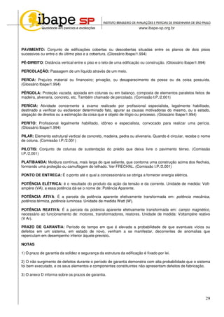 29
PAVIMENTO: Conjunto de edificações cobertas ou descobertas situadas entre os planos de dois pisos
sucessivos ou entre o do último piso e a cobertura. (Glossário Ibape/1.994)
PÉ-DIREITO: Distância vertical entre o piso e o teto de uma edificação ou construção. (Glossário Ibape/1.994)
PERCOLAÇÃO: Passagem de um líquido através de um meio.
PERDA: Prejuízo material ou financeiro; privação, ou desaparecimento da posse ou da coisa possuída.
(Glossário Ibape/1.994)
PÉRGOLA: Proteção vazada, apoiada em colunas ou em balanço, composta de elementos paralelos feitos de
madeira, alvenaria, concreto, etc. Também chamado de percolado. (Comissão I.P./2.001)
PERÍCIA: Atividade concernente a exame realizado por profissional especialista, legalmente habilitado,
destinado a verificar ou esclarecer determinado fato, apurar as causas motivadoras do mesmo, ou o estado,
alegação de direitos ou a estimação da coisa que é objeto de litígio ou processo. (Glossário Ibape/1.994)
PERITO: Profissional legalmente habilitado, idôneo e especialista, convocado para realizar uma perícia.
(Glossário Ibape/1.994)
PILAR: Elemento estrutural vertical de concreto, madeira, pedra ou alvenaria. Quando é circular, recebe o nome
de coluna. (Comissão I.P./2.001)
PILOTIS: Conjunto de colunas de sustentação do prédio que deixa livre o pavimento térreo. (Comissão
I.P./2.001)
PLATIBANDA: Moldura contínua, mais larga do que saliente, que contorna uma construção acima dos flechais,
formando uma proteção ou camuflagem do telhado. Ver FRECHAL. (Comissão I.P./2.001)
PONTO DE ENTREGA: É o ponto até o qual a concessionária se obriga a fornecer energia elétrica.
POTÊNCIA ELÉTRICA: é o resultado do produto da ação da tensão e da corrente. Unidade de medida: Volt-
ampére (VA), a essa potência dá-se o nome de: Potência Aparente.
POTÊNCIA ATIVA: É a parcela da potência aparente efetivamente transformada em: potência mecânica,
potência térmica, potência luminosa. Unidade de medida Watt (W).
POTÊNCIA REATIVA: É a parcela da potência aparente efetivamente transformada em: campo magnético,
necessário ao funcionamento de: motores, transformadores, reatores. Unidade de medida: Voltampére reativo
(V Ar).
PRAZO DE GARANTIA: Período de tempo em que é elevada a probabilidade de que eventuais vícios ou
defeitos em um sistema, em estado de novo, venham a se manifestar, decorrentes de anomalias que
repercutam em desempenho inferior àquele previsto.
NOTAS
1) O prazo de garantia da solidez e segurança da estrutura da edificação é fixado por lei.
2) O não surgimento de defeitos durante o período de garantia demonstra com alta probabilidade que o sistema
foi bem executado, e os seus elementos e componentes constituintes não apresentam defeitos de fabricação.
3) O anexo D informa sobre os prazos de garantia.
 