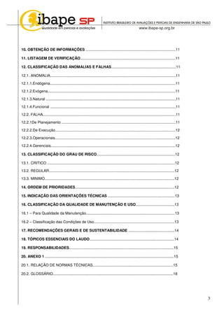 3
10. OBTENÇÃO DE INFORMAÇÕES ......................................................................................11
11. LISTAGEM DE VERIFICAÇÃO...........................................................................................11
12. CLASSIFICAÇÃO DAS ANOMALIAS E FALHAS..............................................................11
12.1. ANOMALIA........................................................................................................................11
12.1.1.Endógena........................................................................................................................11
12.1.2.Exógena..........................................................................................................................11
12.1.3.Natural ............................................................................................................................11
12.1.4.Funcional ........................................................................................................................11
12.2. FALHA...............................................................................................................................11
12.2.1De Planejamento .............................................................................................................11
12.2.2.De Execução...................................................................................................................12
12.2.3.Operacionais...................................................................................................................12
12.2.4.Gerenciais.......................................................................................................................12
13. CLASSIFICAÇÃO DO GRAU DE RISCO...........................................................................12
13.1. CRITICO ..........................................................................................................................12
13.2. REGULAR........................................................................................................................12
13.3. MINIMO............................................................................................................................12
14. ORDEM DE PRIORIDADES...............................................................................................12
15. INDICAÇÃO DAS ORIENTAÇÕES TÉCNICAS ................................................................13
16. CLASSIFICAÇÃO DA QUALIDADE DE MANUTENÇÃO E USO.....................................13
16.1 – Para Qualidade da Manutenção.....................................................................................13
16.2 – Classificação das Condições de Uso.............................................................................13
17. RECOMENDAÇÕES GERAIS E DE SUSTENTABILIDADE ............................................14
18. TÓPICOS ESSENCIAIS DO LAUDO.................................................................................14
19. RESPONSABILIDADES....................................................................................................15
20. ANEXO 1 ...........................................................................................................................15
20.1. RELAÇÃO DE NORMAS TÉCNICAS.............................................................................15
20.2. GLOSSÁRIO...................................................................................................................18
 