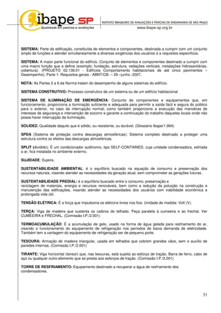 31
SISTEMA: Parte da edificação, constituída de elementos e componentes, destinada a cumprir com um conjunto
amplo de funções e atender simultaneamente a diversas exigências dos usuários e a requisitos específicos.
SISTEMA: A maior parte funcional do edifício. Conjunto de elementos e componentes destinado a cumprir com
uma macro função que a define (exemplo: fundação, estrutura, vedações verticais, instalações hidrosanitárias,
cobertura). (PROJETO 02.136.01 - Edifícios Comportamento habitacionais de até cinco pavimentos –
Desempenho). Parte 1: Requisitos gerais - ABNT/CB- – 29 –junho -2007.
NOTA: As Partes 2 a 6 da Norma tratam do desempenho de alguns sistemas do edifício.
SISTEMA CONSTRUTIVO: Processo construtivo de um sistema ou de um edifício habitacional
SISTEMA DE ILUMINAÇÃO DE EMERGÊNCIA: Conjunto de componentes e equipamentos que, em
funcionamento, proporciona a iluminação suficiente e adequada para permitir a saída fácil e segura do público
para o exterior, no caso da interrupção normal; como também proporciona a execução das manobras de
interesse de segurança e intervenção de socorro e garante a continuação do trabalho daqueles locais onde não
possa haver interrupção da iluminação.
SOLIDEZ: Qualidade daquilo que é sólido, ou resistente, ou durável. (Glossário Ibape/1.994)
SPDA (Sistema de proteção contra descargas atmosféricas): Sistema completo destinado a proteger uma
estrutura contra os efeitos das descargas atmosféricas.
SPLIT (dividido): É um condicionador autônomo, tipo SELF-CONTAINED, cuja unidade condensadora, esfriada
a ar, fica instalada no ambiente externo.
SUJIDADE: Sujeira.
SUSTENTABILIDADE AMBIENTAL: é o equilíbrio buscado na equação de consumo e preservação dos
recursos naturais, visando atender as necessidades da geração atual, sem comprometer as gerações futuras.
SUSTENTABILIDADE PREDIAL: é o equilíbrio buscado entre o consumo, preservação e
reciclagem de materiais, energia e recursos renováveis, bem como a redução da poluição na construção e
manutenção das edificações, visando atender as necessidades dos usuários com viabilidade econômica e
prolongada vida útil.
TENSÃO ELÉTRICA: É a força que impulsiona os elétrons livres nos fios. Unidade de medida: Volt (V).
TERÇA: Viga de madeira que sustenta os caibros do telhado. Peça paralela à cumeeira e ao frechal. Ver
CUMEEIRA e FRECHAL. (Comissão I.P./2.001)
TERMOACUMULAÇÃO: É a acumulação de gelo, usado na forma de água gelada para resfriamento do ar,
visando o funcionamento do equipamento de refrigeração nos períodos de baixa demanda de eletricidade.
Também tem a vantagem do equipamento de refrigeração ser de pequeno porte.
TESOURA: Armação de madeira triangular, usada em telhados que cobrem grandes vãos, sem o auxílio de
paredes internas. (Comissão I.P./2.001)
TIRANTE: Viga horizontal (tensor) que, nas tesouras, está sujeita ao esforço de tração. Barra de ferro, cabo de
aço ou qualquer outro elemento que se presta aos esforços de tração. (Comissão I.P./2.001)
TORRE DE RESFRIAMENTO: Equipamento destinado a recuperar a água de resfriamento dos
condensadores.
 