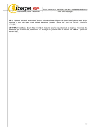 33
VIGA: Elemento estrutural de madeira, ferro ou concreto armado responsável pela sustentação de lajes. A viga
transfere o peso das lajes e dos demais elementos (paredes, portas, etc.) para as colunas. (Comissão
I.P./2.001)
VISTORIA: Constatação de um fato em imóvel, mediante exame circunstanciado e descrição minuciosa dos
elementos que o constituem, objetivando sua avaliação ou parecer sobre o mesmo. Ver EXAME. (Glossário
Ibape/1.994).
 