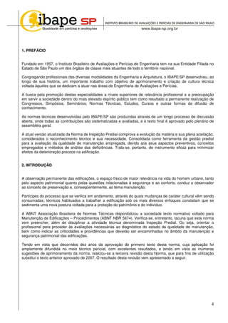 4
1. PREFÁCIO
Fundado em 1957, o Instituto Brasileiro de Avaliações e Perícias de Engenharia tem na sua Entidade Filiada no
Estado de São Paulo um dos órgãos de classe mais atuantes de todo o território nacional.
Congregando profissionais das diversas modalidades da Engenharia e Arquitetura, o IBAPE/SP desenvolveu, ao
longo de sua história, um importante trabalho com objetivo de aprimoramento e criação de cultura técnica
voltada àqueles que se dedicam a atuar nas áreas de Engenharia de Avaliações e Perícias.
A busca pela promoção destas especialidades a níveis superiores de relevância profissional e a preocupação
em servir a sociedade dentro do mais elevado espírito público tem como resultado a permanente realização de
Congressos, Simpósios, Seminários, Normas Técnicas, Estudos, Cursos e outras formas de difusão de
conhecimento.
As normas técnicas desenvolvidas pelo IBAPE/SP são produzidas através de um longo processo de discussão
aberta, onde todas as contribuições são sistematizadas e avaliadas, e o texto final é aprovado pelo plenário de
assembléia geral.
A atual versão atualizada da Norma de Inspeção Predial comprova a evolução da matéria e sua plena aceitação,
considerados o reconhecimento técnico e sua necessidade. Consolidada como ferramenta da gestão predial
para a avaliação da qualidade de manutenção empregada, devido aos seus aspectos preventivos, conceitos
empregados e métodos de análise das deficiências. Trata-se, portanto, de instrumento eficaz para minimizar
efeitos da deterioração precoce na edificação.
2. INTRODUÇÃO
A observação permanente das edificações, o espaço físico de maior relevância na vida do homem urbano, tanto
pelo aspecto patrimonial quanto pelas questões relacionadas à segurança e ao conforto, conduz o observador
ao conceito de preservação e, conseqüentemente, ao tema manutenção.
Partícipes do processo que se verifica em andamento, através do quais mudanças de caráter cultural vêm sendo
consumadas; técnicos habituados a trabalhar a edificação sob os mais diversos enfoques constatam que se
sedimenta uma nova postura voltada para a proteção do patrimônio e do indivíduo.
A ABNT Associação Brasileira de Normas Técnicas disponibilizou a sociedade texto normativo voltado para
Manutenção de Edificações – Procedimentos (ABNT NBR 5674). Verifica-se, entretanto, lacuna que esta norma
vem preencher, além de disciplinar a atividade técnica denominada Inspeção Predial. Ou seja, orientar o
profissional para proceder às avaliações necessárias ao diagnóstico do estado da qualidade de manutenção,
bem como indicar as criticidades e providências que deverão ser encaminhadas no âmbito da manutenção e
segurança patrimonial das edificações.
Tendo em vista que decorridos dez anos da aprovação do primeiro texto desta norma, cuja aplicação foi
amplamente difundida no meio técnico pericial, com excelentes resultados, e tendo em vista as inúmeras
sugestões de aprimoramento da norma, realizou-se a terceira revisão desta Norma, que para fins de utilização
substitui o texto anterior aprovado de 2007. O resultado desta revisão vem apresentado a seguir.
 