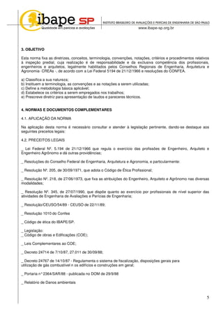 5
3. OBJETIVO
Esta norma fixa as diretrizes, conceitos, terminologia, convenções, notações, critérios e procedimentos relativos
à inspeção predial, cuja realização é de responsabilidade e da exclusiva competência dos profissionais,
engenheiros e arquitetos, legalmente habilitados pelos Conselhos Regionais de Engenharia, Arquitetura e
Agronomia- CREAs -, de acordo com a Lei Federal 5194 de 21/12/1966 e resoluções do CONFEA.
a) Classifica a sua natureza;
b) Instituem a terminologia, as convenções e as notações a serem utilizadas;
c) Define a metodologia básica aplicável;
d) Estabelece os critérios a serem empregados nos trabalhos;
e) Prescreve diretriz para apresentação de laudos e pareceres técnicos.
4. NORMAS E DOCUMENTOS COMPLEMENTARES
4.1. APLICAÇÃO DA NORMA
Na aplicação desta norma é necessário consultar e atender à legislação pertinente, dando-se destaque aos
seguintes preceitos legais:
4.2. PRECEITOS LEGAIS
_ Lei Federal Nº. 5.194 de 21/12/1966 que regula o exercício das profissões de Engenheiro, Arquiteto e
Engenheiro Agrônomo e dá outras providências;
_ Resoluções do Conselho Federal de Engenharia, Arquitetura e Agronomia, e particularmente:
_ Resolução Nº. 205, de 30/09/1971, que adota o Código de Ética Profissional;
_ Resolução Nº. 218, de 27/06/1973, que fixa as atribuições do Engenheiro, Arquiteto e Agrônomo nas diversas
modalidades;
_ Resolução Nº. 345, de 27/07/1990, que dispõe quanto ao exercício por profissionais de nível superior das
atividades de Engenharia de Avaliações e Perícias de Engenharia;
_ Resolução/CEUSO/54/89 - CEUSO de 22/11/89;
_ Resolução 1010 do Confea
_ Código de ética do IBAPE/SP.
_ Legislação:
_ Código de obras e Edificações (COE);
_ Leis Complementares ao COE;
_ Decreto 24714 de 7/10/87, 27.011 de 30/09/88;
_ Decreto 24767 de 14/10/87 - Regulamenta o sistema de fiscalização, disposições gerais para
utilização de gás combustível n os edifícios e construções em geral;
_ Portaria n°2364/SAR/88 - publicada no DOM de 29/9/88
_ Relatório de Danos ambientais
 