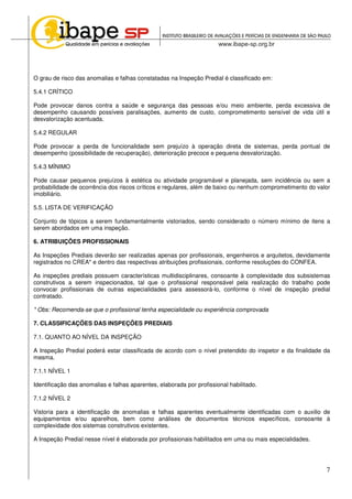 7
O grau de risco das anomalias e falhas constatadas na Inspeção Predial é classificado em:
5.4.1 CRÍTICO
Pode provocar danos contra a saúde e segurança das pessoas e/ou meio ambiente, perda excessiva de
desempenho causando possíveis paralisações, aumento de custo, comprometimento sensível de vida útil e
desvalorização acentuada.
5.4.2 REGULAR
Pode provocar a perda de funcionalidade sem prejuízo à operação direta de sistemas, perda pontual de
desempenho (possibilidade de recuperação), deterioração precoce e pequena desvalorização.
5.4.3 MÍNIMO
Pode causar pequenos prejuízos à estética ou atividade programável e planejada, sem incidência ou sem a
probabilidade de ocorrência dos riscos críticos e regulares, além de baixo ou nenhum comprometimento do valor
imobiliário.
5.5. LISTA DE VERIFICAÇÃO
Conjunto de tópicos a serem fundamentalmente vistoriados, sendo considerado o número mínimo de itens a
serem abordados em uma inspeção.
6. ATRIBUIÇÕES PROFISSIONAIS
As Inspeções Prediais deverão ser realizadas apenas por profissionais, engenheiros e arquitetos, devidamente
registrados no CREA* e dentro das respectivas atribuições profissionais, conforme resoluções do CONFEA.
As inspeções prediais possuem características multidisciplinares, consoante à complexidade dos subsistemas
construtivos a serem inspecionados, tal que o profissional responsável pela realização do trabalho pode
convocar profissionais de outras especialidades para assessorá-lo, conforme o nível de inspeção predial
contratado.
* Obs: Recomenda-se que o profissional tenha especialidade ou experiência comprovada
7. CLASSIFICAÇÕES DAS INSPEÇÕES PREDIAIS
7.1. QUANTO AO NÍVEL DA INSPEÇÃO
A Inspeção Predial poderá estar classificada de acordo com o nível pretendido do inspetor e da finalidade da
mesma.
7.1.1 NÍVEL 1
Identificação das anomalias e falhas aparentes, elaborada por profissional habilitado.
7.1.2 NÍVEL 2
Vistoria para a identificação de anomalias e falhas aparentes eventualmente identificadas com o auxilio de
equipamentos e/ou aparelhos, bem como análises de documentos técnicos específicos, consoante à
complexidade dos sistemas construtivos existentes.
A Inspeção Predial nesse nível é elaborada por profissionais habilitados em uma ou mais especialidades.
 