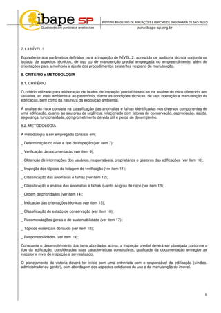 8
7.1.3 NÍVEL 3
Equivalente aos parâmetros definidos para a inspeção de NÍVEL 2, acrescida de auditoria técnica conjunta ou
isolada de aspectos técnicos, de uso ou de manutenção predial empregada no empreendimento, além de
orientações para a melhoria e ajuste dos procedimentos existentes no plano de manutenção.
8. CRITÉRIO e METODOLOGIA
8.1. CRITÉRIO
O critério utilizado para elaboração de laudos de inspeção predial baseia-se na análise do risco oferecido aos
usuários, ao meio ambiente e ao patrimônio, diante as condições técnicas, de uso, operação e manutenção da
edificação, bem como da natureza da exposição ambiental.
A análise do risco consiste na classificação das anomalias e falhas identificadas nos diversos componentes de
uma edificação, quanto ao seu grau de urgência, relacionado com fatores de conservação, depreciação, saúde,
segurança, funcionalidade, comprometimento de vida útil e perda de desempenho.
8.2. METODOLOGIA
A metodologia a ser empregada consiste em:
_ Determinação do nível e tipo de inspeção (ver item 7);
_ Verificação da documentação (ver item 9);
_ Obtenção de informações dos usuários, responsáveis, proprietários e gestores das edificações (ver item 10);
_ Inspeção dos tópicos da listagem de verificação (ver item 11);
_ Classificação das anomalias e falhas (ver item 12);
_ Classificação e análise das anomalias e falhas quanto ao grau de risco (ver item 13);
_ Ordem de prioridades (ver item 14);
_ Indicação das orientações técnicas (ver item 15);
_ Classificação do estado de conservação (ver item 16);
_ Recomendações gerais e de sustentabilidade (ver item 17);
_ Tópicos essenciais do laudo (ver item 18);
_ Responsabilidades (ver item 19);
Consoante o desenvolvimento dos itens abordados acima, a inspeção predial deverá ser planejada conforme o
tipo da edificação, consideradas suas características construtivas, qualidade da documentação entregue ao
inspetor e nível de inspeção a ser realizado.
O planejamento da vistoria deverá ter início com uma entrevista com o responsável da edificação (síndico,
administrador ou gestor), com abordagem dos aspectos cotidianos do uso e da manutenção do imóvel.
 