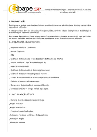 9
9. DOCUMENTAÇÃO
Recomenda-se analisar, quando disponíveis, os seguintes documentos: administrativos, técnicos, manutenção e
operação da edificação.
A lista apresentada deve ser adequada pelo inspetor predial, conforme o tipo e a complexidade da edificação e
suas instalações e sistemas construtivos.
Esta lista de documentos pode ser solicitada em cópia para análise do inspetor, entretanto, há itens que podem
ser apenas conferidos quanto a sua existência e condições de ordem de arquivamento na edificação.
9.1. DOCUMENTOS ADMINISTRATIVOS
_ Regimento Interno do Condomínio;
_ Auto de Conclusão;
_ IPTU
_ Certificado de Manutenção - Ficha de cadastro de Manutenção (FICAM)
_ Auto de Vistoria do Corpo de Bombeiros (AVCB)
_ Alvará de funcionamento;
_ Certificado de Manutenção do Sistema de Segurança;
_ Certificado de treinamento de brigada de incêndio;
_ Licença de funcionamento CETESB ou órgão estadual competente
_ Cadastro no sistema de limpeza urbana
_ Comprovante da destinação de resíduos sólidos, etc.
_ Contas de consumo de energia elétrica, água e gás.
9.2. DOCUMENTAÇÃO TÉCNICA
_ Memorial descritivo dos sistemas construtivos;
_Projeto executivo;
_Projeto de estruturas;
_ Projeto de Instalações Prediais:
_Instalações Hidráulico-sanitárias, e de água pluviais;
_Instalações de gás;
_Instalações elétricas,
 