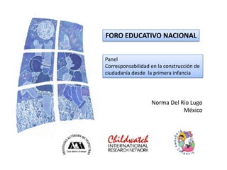 FORO EDUCATIVO NACIONAL


Panel
Corresponsabilidad en la construcción de
ciudadanía desde la primera infancia




                   Norma Del Río Lugo
                              México
 