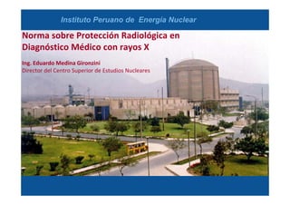 Instituto Peruano de Energía Nuclear

Norma sobre Protección Radiológica en
Diagnóstico Médico con rayos X
Ing. Eduardo Medina Gironzini
Director del Centro Superior de Estudios Nucleares

 