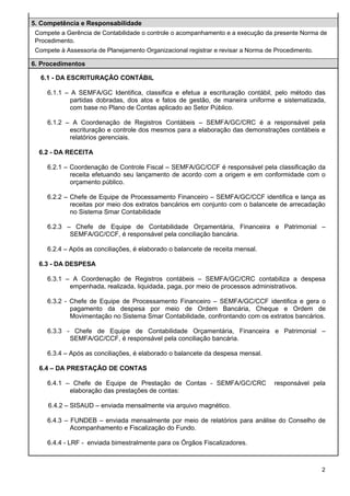5. Competência e Responsabilidade
Compete a Gerência de Contabilidade o controle o acompanhamento e a execução da presente Norma de
Procedimento.
Compete à Assessoria de Planejamento Organizacional registrar e revisar a Norma de Procedimento.
6. Procedimentos
6.1 - DA ESCRITURAÇÃO CONTÁBIL
6.1.1 – A SEMFA/GC Identifica, classifica e efetua a escrituração contábil, pelo método das
partidas dobradas, dos atos e fatos de gestão, de maneira uniforme e sistematizada,
com base no Plano de Contas aplicado ao Setor Público.
6.1.2 – A Coordenação de Registros Contábeis – SEMFA/GC/CRC é a responsável pela
escrituração e controle dos mesmos para a elaboração das demonstrações contábeis e
relatórios gerenciais.
6.2 - DA RECEITA
6.2.1 – Coordenação de Controle Fiscal – SEMFA/GC/CCF é responsável pela classificação da
receita efetuando seu lançamento de acordo com a origem e em conformidade com o
orçamento público.
6.2.2 – Chefe de Equipe de Processamento Financeiro – SEMFA/GC/CCF identifica e lança as
receitas por meio dos extratos bancários em conjunto com o balancete de arrecadação
no Sistema Smar Contabilidade
6.2.3 – Chefe de Equipe de Contabilidade Orçamentária, Financeira e Patrimonial –
SEMFA/GC/CCF, é responsável pela conciliação bancária.
6.2.4 – Após as conciliações, é elaborado o balancete de receita mensal.
6.3 - DA DESPESA
6.3.1 – A Coordenação de Registros contábeis – SEMFA/GC/CRC contabiliza a despesa
empenhada, realizada, liquidada, paga, por meio de processos administrativos.
6.3.2 - Chefe de Equipe de Processamento Financeiro – SEMFA/GC/CCF identifica e gera o
pagamento da despesa por meio de Ordem Bancária, Cheque e Ordem de
Movimentação no Sistema Smar Contabilidade, confrontando com os extratos bancários.
6.3.3 - Chefe de Equipe de Contabilidade Orçamentária, Financeira e Patrimonial –
SEMFA/GC/CCF, é responsável pela conciliação bancária.
6.3.4 – Após as conciliações, é elaborado o balancete da despesa mensal.
6.4 – DA PRESTAÇÃO DE CONTAS
6.4.1 – Chefe de Equipe de Prestação de Contas - SEMFA/GC/CRC
elaboração das prestações de contas:

responsável pela

6.4.2 – SISAUD – enviada mensalmente via arquivo magnético.
6.4.3 – FUNDEB – enviada mensalmente por meio de relatórios para análise do Conselho de
Acompanhamento e Fiscalização do Fundo.
6.4.4 - LRF - enviada bimestralmente para os Órgãos Fiscalizadores.

2

 
