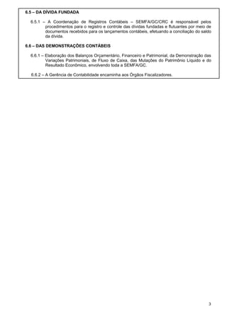 6.5 – DA DÍVIDA FUNDADA
6.5.1 – A Coordenação de Registros Contábeis – SEMFA/GC/CRC é responsável pelos
procedimentos para o registro e controle das dívidas fundadas e flutuantes por meio de
documentos recebidos para os lançamentos contábeis, efetuando a conciliação do saldo
da dívida.
6.6 – DAS DEMONSTRAÇÕES CONTÁBEIS
6.6.1 – Elaboração dos Balanços Orçamentário, Financeiro e Patrimonial, da Demonstração das
Variações Patrimoniais, de Fluxo de Caixa, das Mutações do Patrimônio Líquido e do
Resultado Econômico, envolvendo toda a SEMFA/GC.
6.6.2 – A Gerência de Contabilidade encaminha aos Órgãos Fiscalizadores.

3

 