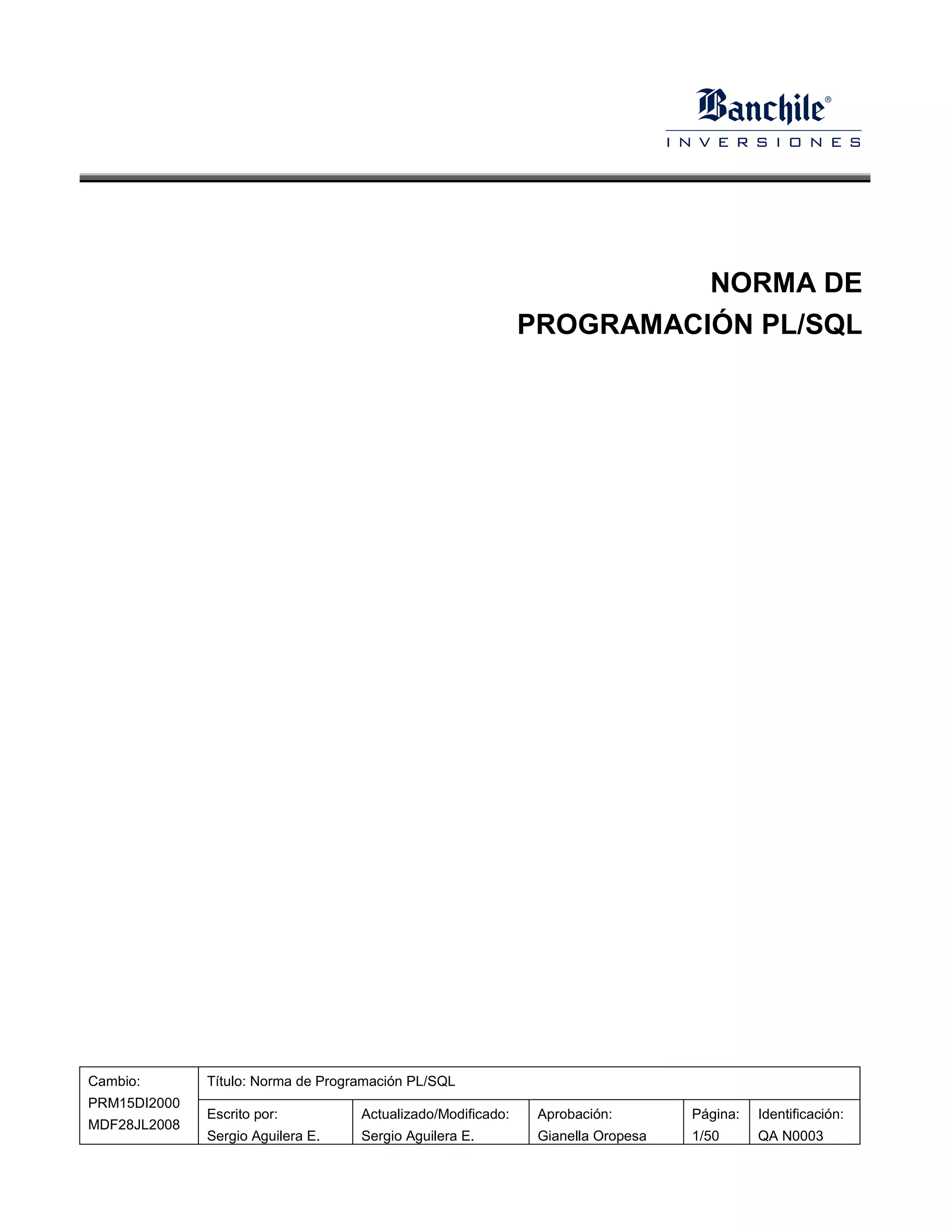 NORMA DE
                                                              PROGRAMACIÓN PL/SQL




Cambio:       Título: Norma de Programación PL/SQL
PRM15DI2000
              Escrito por:          Actualizado/Modificado:    Aprobación:        Página:   Identificación:
MDF28JL2008
              Sergio Aguilera E.    Sergio Aguilera E.         Gianella Oropesa   1/50      QA N0003
 
