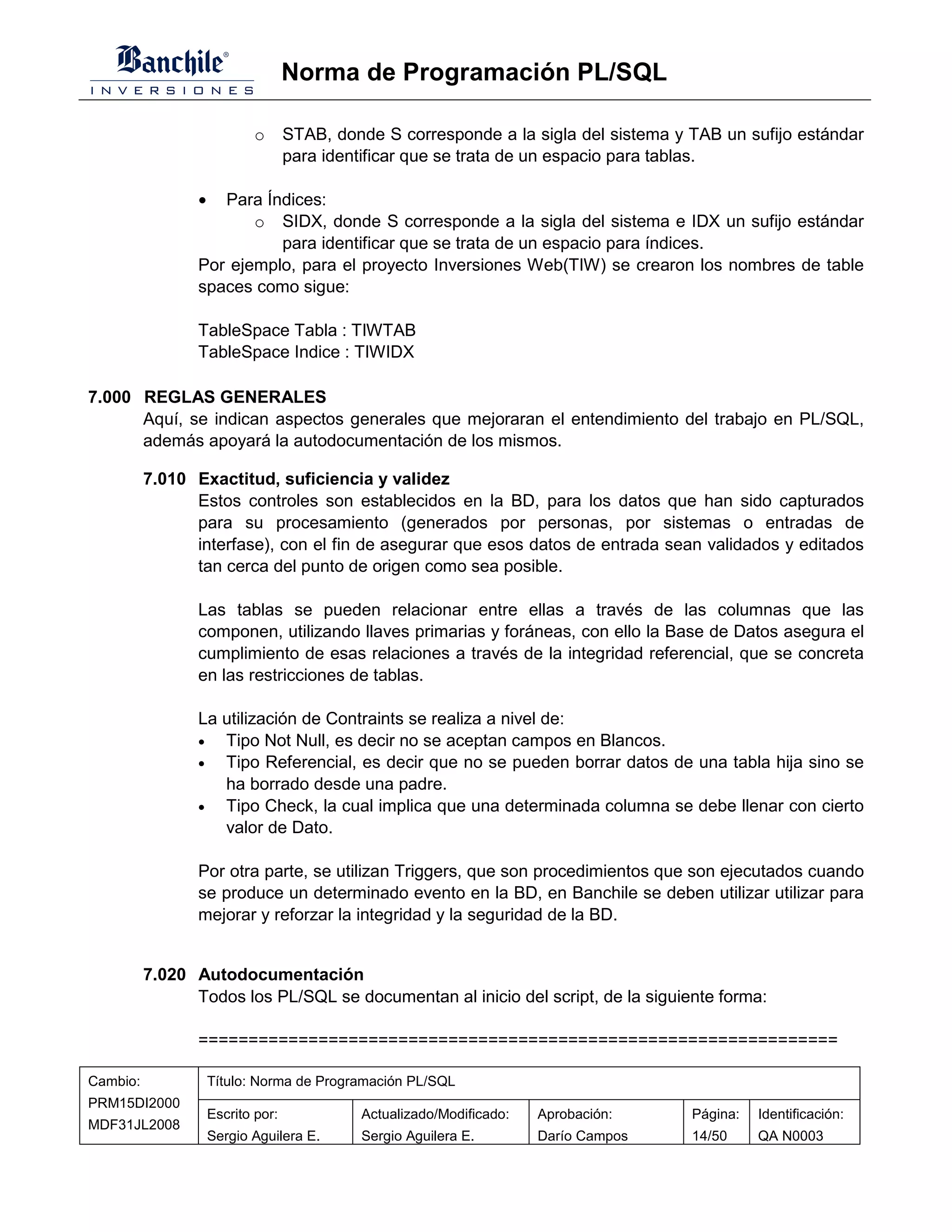 Norma de Programación PL/SQL

                             o      STAB, donde S corresponde a la sigla del sistema y TAB un sufijo estándar
                                    para identificar que se trata de un espacio para tablas.

                 •  Para Índices:
                        o SIDX, donde S corresponde a la sigla del sistema e IDX un sufijo estándar
                           para identificar que se trata de un espacio para índices.
                 Por ejemplo, para el proyecto Inversiones Web(TIW) se crearon los nombres de table
                 spaces como sigue:

                 TableSpace Tabla : TIWTAB
                 TableSpace Indice : TIWIDX

7.000 REGLAS GENERALES
      Aquí, se indican aspectos generales que mejoraran el entendimiento del trabajo en PL/SQL,
      además apoyará la autodocumentación de los mismos.

          7.010 Exactitud, suficiencia y validez
                Estos controles son establecidos en la BD, para los datos que han sido capturados
                para su procesamiento (generados por personas, por sistemas o entradas de
                interfase), con el fin de asegurar que esos datos de entrada sean validados y editados
                tan cerca del punto de origen como sea posible.

                 Las tablas se pueden relacionar entre ellas a través de las columnas que las
                 componen, utilizando llaves primarias y foráneas, con ello la Base de Datos asegura el
                 cumplimiento de esas relaciones a través de la integridad referencial, que se concreta
                 en las restricciones de tablas.

                 La utilización de Contraints se realiza a nivel de:
                 •  Tipo Not Null, es decir no se aceptan campos en Blancos.
                 •  Tipo Referencial, es decir que no se pueden borrar datos de una tabla hija sino se
                    ha borrado desde una padre.
                 •  Tipo Check, la cual implica que una determinada columna se debe llenar con cierto
                    valor de Dato.

                 Por otra parte, se utilizan Triggers, que son procedimientos que son ejecutados cuando
                 se produce un determinado evento en la BD, en Banchile se deben utilizar utilizar para
                 mejorar y reforzar la integridad y la seguridad de la BD.


          7.020 Autodocumentación
                Todos los PL/SQL se documentan al inicio del script, de la siguiente forma:

                 ================================================================

Cambio:              Título: Norma de Programación PL/SQL
PRM15DI2000
                     Escrito por:            Actualizado/Modificado:   Aprobación:     Página:   Identificación:
MDF31JL2008
                     Sergio Aguilera E.      Sergio Aguilera E.        Darío Campos    14/50     QA N0003
 