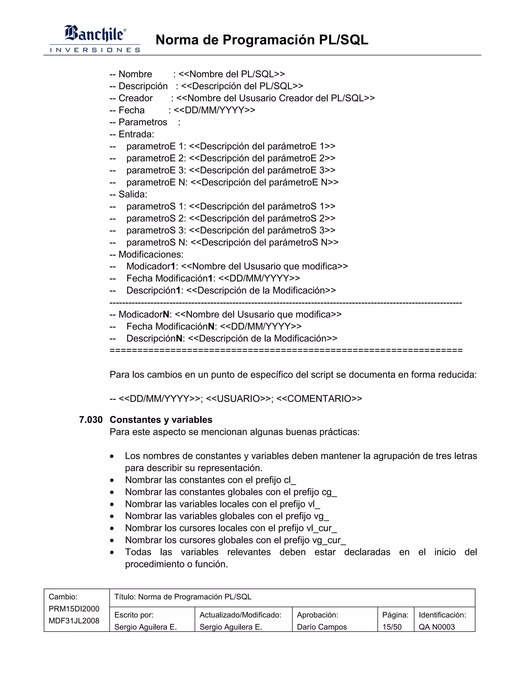 Norma de Programación PL/SQL

                -- Nombre            : <<Nombre del PL/SQL>>
                -- Descripción : <<Descripción del PL/SQL>>
                -- Creador          : <<Nombre del Ususario Creador del PL/SQL>>
                -- Fecha           : <<DD/MM/YYYY>>
                -- Parametros :
                -- Entrada:
                -- parametroE 1: <<Descripción del parámetroE 1>>
                -- parametroE 2: <<Descripción del parámetroE 2>>
                -- parametroE 3: <<Descripción del parámetroE 3>>
                -- parametroE N: <<Descripción del parámetroE N>>
                -- Salida:
                -- parametroS 1: <<Descripción del parámetroS 1>>
                -- parametroS 2: <<Descripción del parámetroS 2>>
                -- parametroS 3: <<Descripción del parámetroS 3>>
                -- parametroS N: <<Descripción del parámetroS N>>
                -- Modificaciones:
                -- Modicador1: <<Nombre del Ususario que modifica>>
                -- Fecha Modificación1: <<DD/MM/YYYY>>
                -- Descripción1: <<Descripción de la Modificación>>
                ----------------------------------------------------------------------------------------------------------------
                -- ModicadorN: <<Nombre del Ususario que modifica>>
                -- Fecha ModificaciónN: <<DD/MM/YYYY>>
                -- DescripciónN: <<Descripción de la Modificación>>
                ================================================================

                Para los cambios en un punto de específico del script se documenta en forma reducida:

                -- <<DD/MM/YYYY>>; <<USUARIO>>; <<COMENTARIO>>

          7.030 Constantes y variables
                Para este aspecto se mencionan algunas buenas prácticas:

                •      Los nombres de constantes y variables deben mantener la agrupación de tres letras
                       para describir su representación.
                •      Nombrar las constantes con el prefijo cl_
                •      Nombrar las constantes globales con el prefijo cg_
                •      Nombrar las variables locales con el prefijo vl_
                •      Nombrar las variables globales con el prefijo vg_
                •      Nombrar los cursores locales con el prefijo vl_cur_
                •      Nombrar los cursores globales con el prefijo vg_cur_
                •      Todas las variables relevantes deben estar declaradas en el inicio del
                       procedimiento o función.


Cambio:             Título: Norma de Programación PL/SQL
PRM15DI2000
                    Escrito por:            Actualizado/Modificado:        Aprobación:                Página:     Identificación:
MDF31JL2008
                    Sergio Aguilera E.      Sergio Aguilera E.             Darío Campos               15/50       QA N0003
 