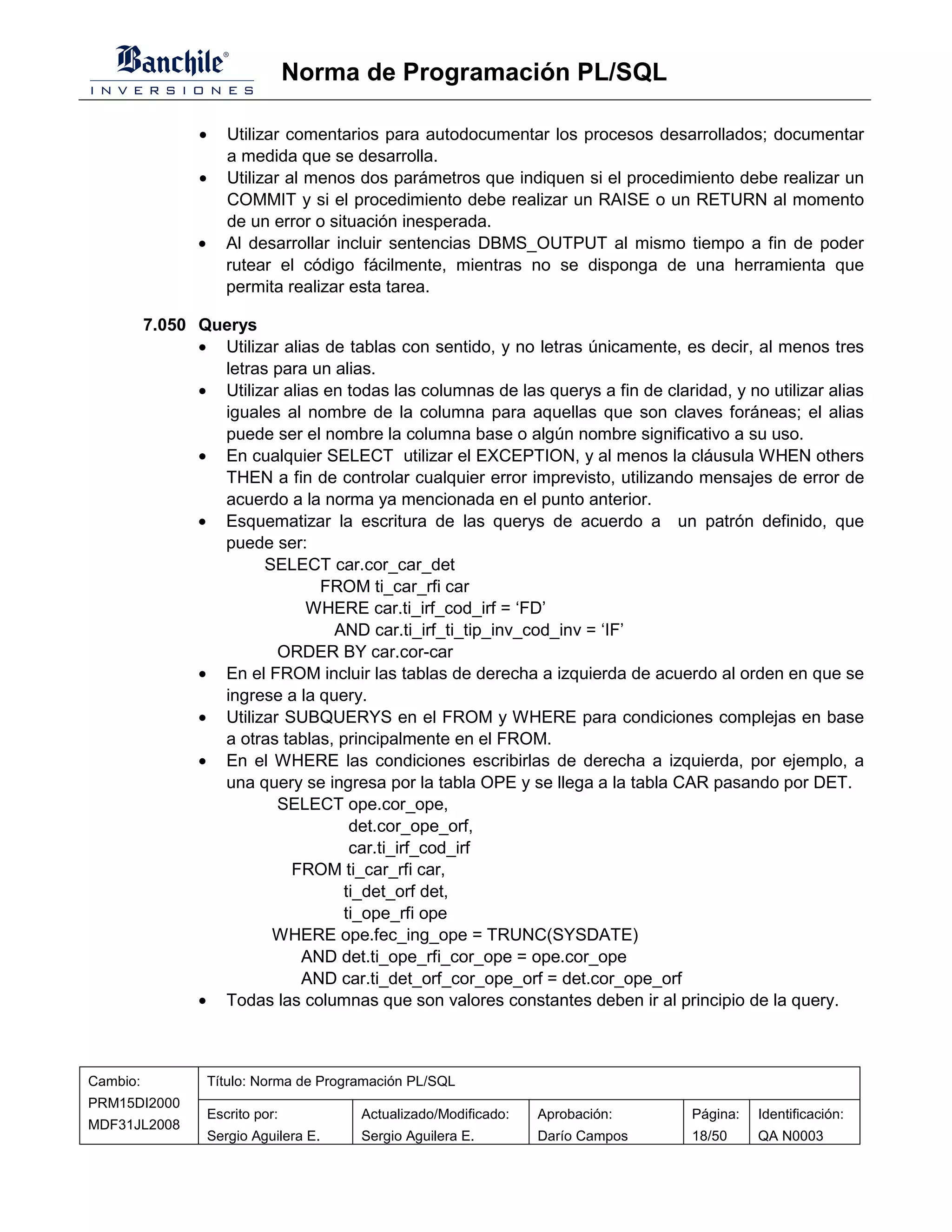 Norma de Programación PL/SQL

                 •      Utilizar comentarios para autodocumentar los procesos desarrollados; documentar
                        a medida que se desarrolla.
                 •      Utilizar al menos dos parámetros que indiquen si el procedimiento debe realizar un
                        COMMIT y si el procedimiento debe realizar un RAISE o un RETURN al momento
                        de un error o situación inesperada.
                 •      Al desarrollar incluir sentencias DBMS_OUTPUT al mismo tiempo a fin de poder
                        rutear el código fácilmente, mientras no se disponga de una herramienta que
                        permita realizar esta tarea.

          7.050 Querys
                • Utilizar alias de tablas con sentido, y no letras únicamente, es decir, al menos tres
                  letras para un alias.
                • Utilizar alias en todas las columnas de las querys a fin de claridad, y no utilizar alias
                  iguales al nombre de la columna para aquellas que son claves foráneas; el alias
                  puede ser el nombre la columna base o algún nombre significativo a su uso.
                • En cualquier SELECT utilizar el EXCEPTION, y al menos la cláusula WHEN others
                  THEN a fin de controlar cualquier error imprevisto, utilizando mensajes de error de
                  acuerdo a la norma ya mencionada en el punto anterior.
                • Esquematizar la escritura de las querys de acuerdo a un patrón definido, que
                  puede ser:
                        SELECT car.cor_car_det
                                FROM ti_car_rfi car
                               WHERE car.ti_irf_cod_irf = ‘FD’
                                  AND car.ti_irf_ti_tip_inv_cod_inv = ‘IF’
                          ORDER BY car.cor-car
                • En el FROM incluir las tablas de derecha a izquierda de acuerdo al orden en que se
                  ingrese a la query.
                • Utilizar SUBQUERYS en el FROM y WHERE para condiciones complejas en base
                  a otras tablas, principalmente en el FROM.
                • En el WHERE las condiciones escribirlas de derecha a izquierda, por ejemplo, a
                  una query se ingresa por la tabla OPE y se llega a la tabla CAR pasando por DET.
                          SELECT ope.cor_ope,
                                    det.cor_ope_orf,
                                    car.ti_irf_cod_irf
                            FROM ti_car_rfi car,
                                   ti_det_orf det,
                                   ti_ope_rfi ope
                         WHERE ope.fec_ing_ope = TRUNC(SYSDATE)
                              AND det.ti_ope_rfi_cor_ope = ope.cor_ope
                              AND car.ti_det_orf_cor_ope_orf = det.cor_ope_orf
                • Todas las columnas que son valores constantes deben ir al principio de la query.



Cambio:              Título: Norma de Programación PL/SQL
PRM15DI2000
                     Escrito por:          Actualizado/Modificado:   Aprobación:    Página:   Identificación:
MDF31JL2008
                     Sergio Aguilera E.    Sergio Aguilera E.        Darío Campos   18/50     QA N0003
 