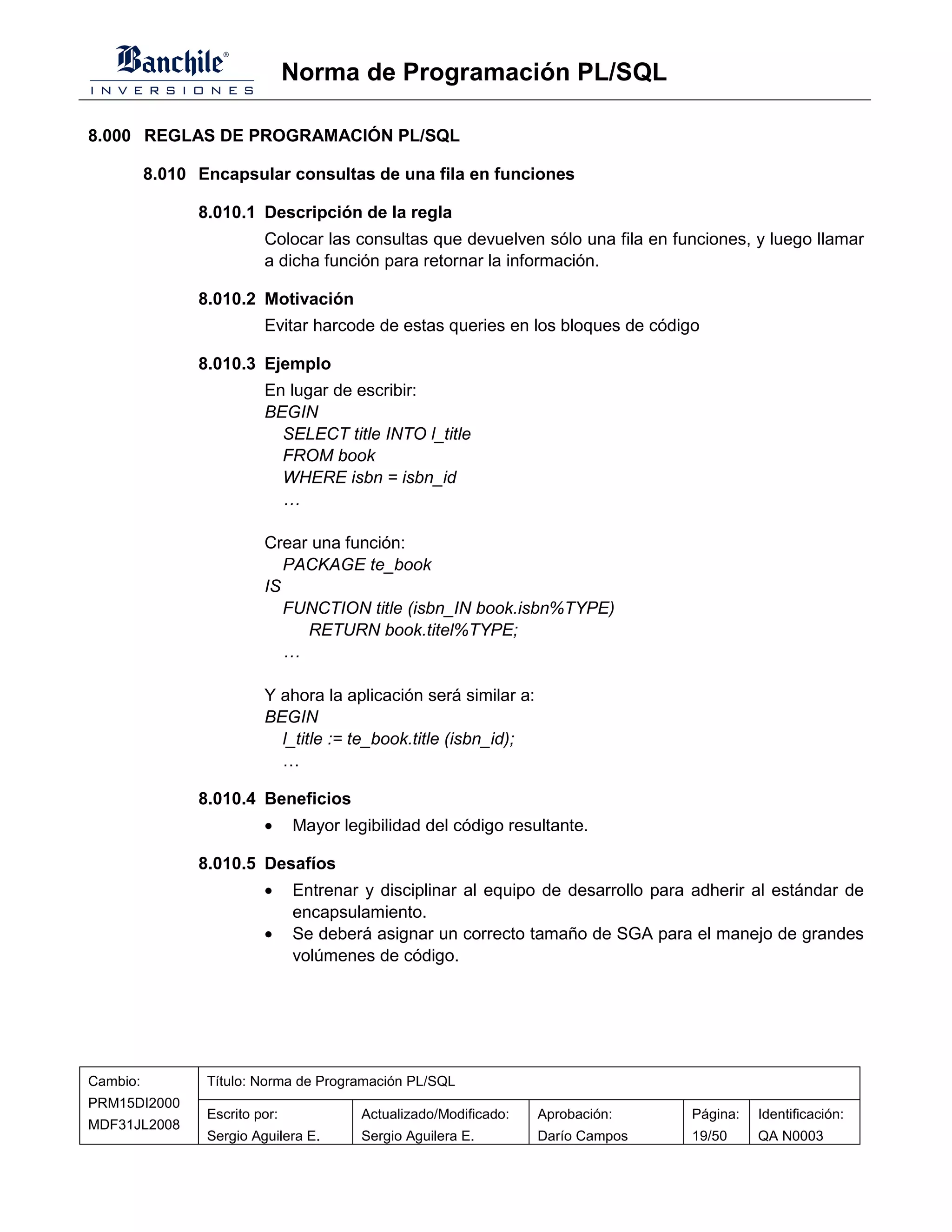 Norma de Programación PL/SQL

8.000 REGLAS DE PROGRAMACIÓN PL/SQL

          8.010 Encapsular consultas de una fila en funciones

                8.010.1 Descripción de la regla
                          Colocar las consultas que devuelven sólo una fila en funciones, y luego llamar
                          a dicha función para retornar la información.

                8.010.2 Motivación
                          Evitar harcode de estas queries en los bloques de código

                8.010.3 Ejemplo
                          En lugar de escribir:
                          BEGIN
                            SELECT title INTO l_title
                            FROM book
                            WHERE isbn = isbn_id
                            …

                          Crear una función:
                             PACKAGE te_book
                          IS
                             FUNCTION title (isbn_IN book.isbn%TYPE)
                               RETURN book.titel%TYPE;
                             …

                          Y ahora la aplicación será similar a:
                          BEGIN
                            l_title := te_book.title (isbn_id);
                            …

                8.010.4 Beneficios
                          •     Mayor legibilidad del código resultante.

                8.010.5 Desafíos
                          •     Entrenar y disciplinar al equipo de desarrollo para adherir al estándar de
                                encapsulamiento.
                          •     Se deberá asignar un correcto tamaño de SGA para el manejo de grandes
                                volúmenes de código.




Cambio:          Título: Norma de Programación PL/SQL
PRM15DI2000
                 Escrito por:            Actualizado/Modificado:   Aprobación:     Página:   Identificación:
MDF31JL2008
                 Sergio Aguilera E.      Sergio Aguilera E.        Darío Campos    19/50     QA N0003
 