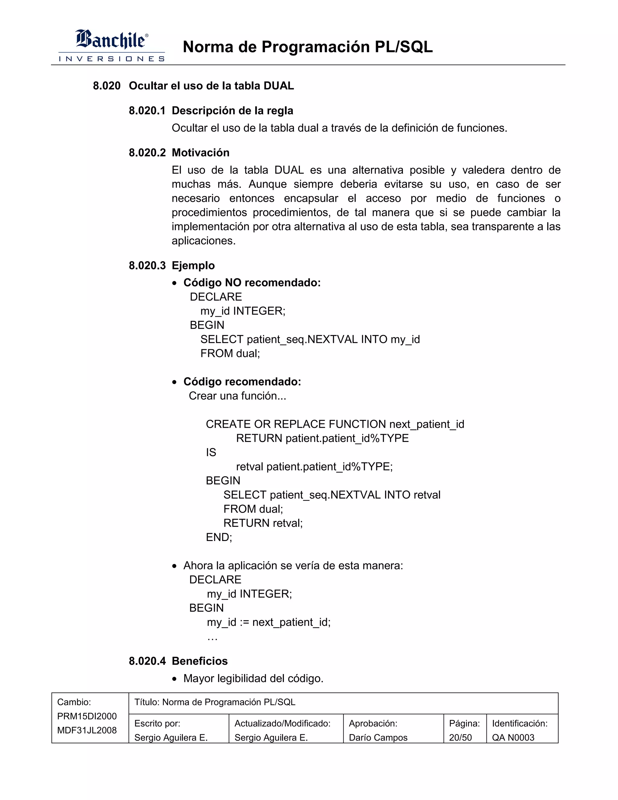 Norma de Programación PL/SQL

          8.020 Ocultar el uso de la tabla DUAL

                8.020.1 Descripción de la regla
                          Ocultar el uso de la tabla dual a través de la definición de funciones.

                8.020.2 Motivación
                          El uso de la tabla DUAL es una alternativa posible y valedera dentro de
                          muchas más. Aunque siempre deberia evitarse su uso, en caso de ser
                          necesario entonces encapsular el acceso por medio de funciones o
                          procedimientos procedimientos, de tal manera que si se puede cambiar la
                          implementación por otra alternativa al uso de esta tabla, sea transparente a las
                          aplicaciones.

                8.020.3 Ejemplo
                          • Código NO recomendado:
                             DECLARE
                              my_id INTEGER;
                             BEGIN
                              SELECT patient_seq.NEXTVAL INTO my_id
                              FROM dual;

                          • Código recomendado:
                             Crear una función...

                                  CREATE OR REPLACE FUNCTION next_patient_id
                                       RETURN patient.patient_id%TYPE
                                  IS
                                       retval patient.patient_id%TYPE;
                                  BEGIN
                                     SELECT patient_seq.NEXTVAL INTO retval
                                     FROM dual;
                                     RETURN retval;
                                  END;

                          • Ahora la aplicación se vería de esta manera:
                             DECLARE
                                my_id INTEGER;
                             BEGIN
                                my_id := next_patient_id;
                                …

                8.020.4 Beneficios
                          • Mayor legibilidad del código.

Cambio:          Título: Norma de Programación PL/SQL
PRM15DI2000
                 Escrito por:          Actualizado/Modificado:   Aprobación:        Página:   Identificación:
MDF31JL2008
                 Sergio Aguilera E.    Sergio Aguilera E.        Darío Campos       20/50     QA N0003
 