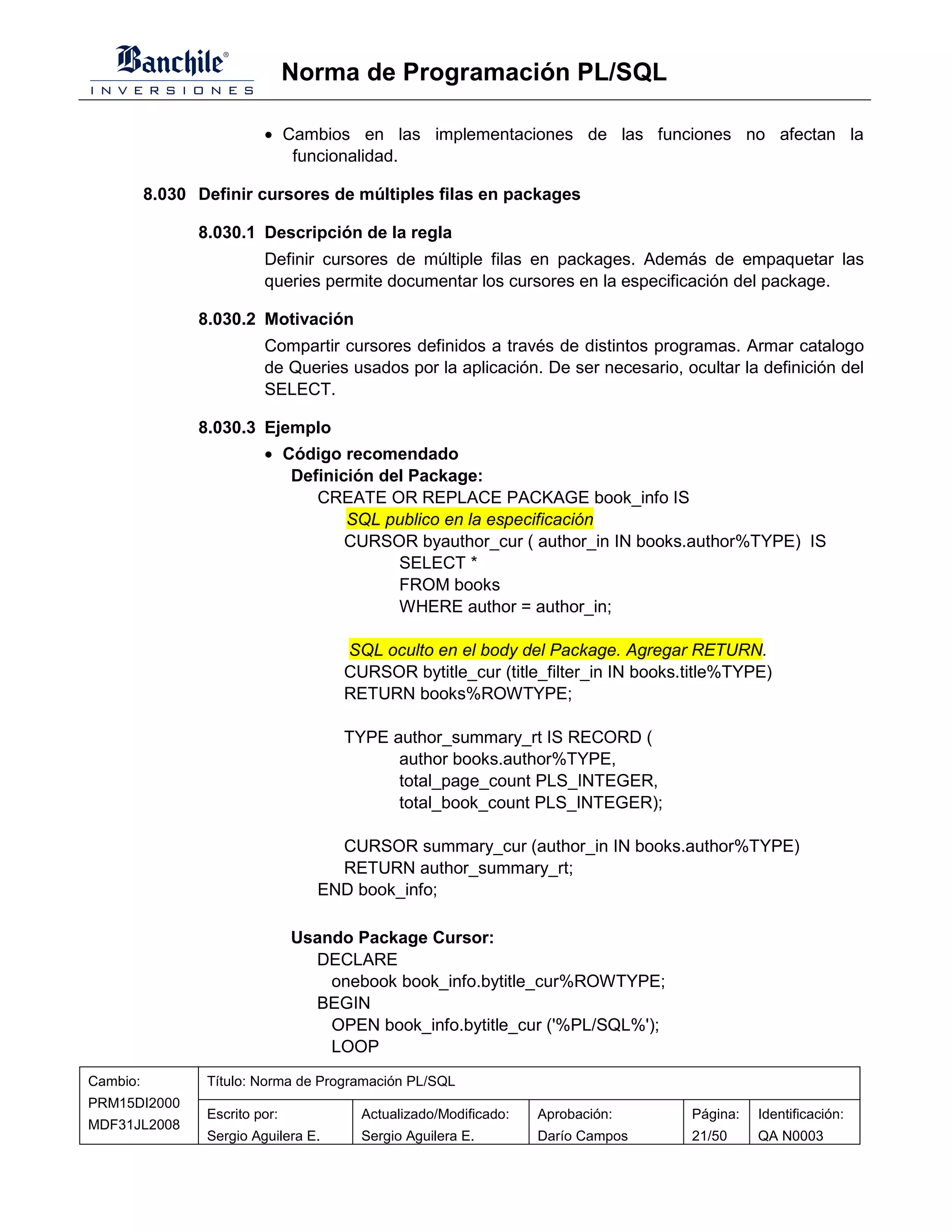 Norma de Programación PL/SQL

                          • Cambios en las implementaciones de las funciones no afectan la
                             funcionalidad.

          8.030 Definir cursores de múltiples filas en packages

                8.030.1 Descripción de la regla
                          Definir cursores de múltiple filas en packages. Además de empaquetar las
                          queries permite documentar los cursores en la especificación del package.

                8.030.2 Motivación
                          Compartir cursores definidos a través de distintos programas. Armar catalogo
                          de Queries usados por la aplicación. De ser necesario, ocultar la definición del
                          SELECT.

                8.030.3 Ejemplo
                          • Código recomendado
                             Definición del Package:
                                CREATE OR REPLACE PACKAGE book_info IS
                                    SQL publico en la especificación
                                    CURSOR byauthor_cur ( author_in IN books.author%TYPE) IS
                                          SELECT *
                                          FROM books
                                          WHERE author = author_in;

                                      SQL oculto en el body del Package. Agregar RETURN.
                                      CURSOR bytitle_cur (title_filter_in IN books.title%TYPE)
                                      RETURN books%ROWTYPE;

                                      TYPE author_summary_rt IS RECORD (
                                            author books.author%TYPE,
                                            total_page_count PLS_INTEGER,
                                            total_book_count PLS_INTEGER);

                                     CURSOR summary_cur (author_in IN books.author%TYPE)
                                     RETURN author_summary_rt;
                                   END book_info;

                                Usando Package Cursor:
                                  DECLARE
                                    onebook book_info.bytitle_cur%ROWTYPE;
                                  BEGIN
                                    OPEN book_info.bytitle_cur ('%PL/SQL%');
                                    LOOP
Cambio:          Título: Norma de Programación PL/SQL
PRM15DI2000
                 Escrito por:           Actualizado/Modificado:   Aprobación:      Página:   Identificación:
MDF31JL2008
                 Sergio Aguilera E.     Sergio Aguilera E.        Darío Campos     21/50     QA N0003
 
