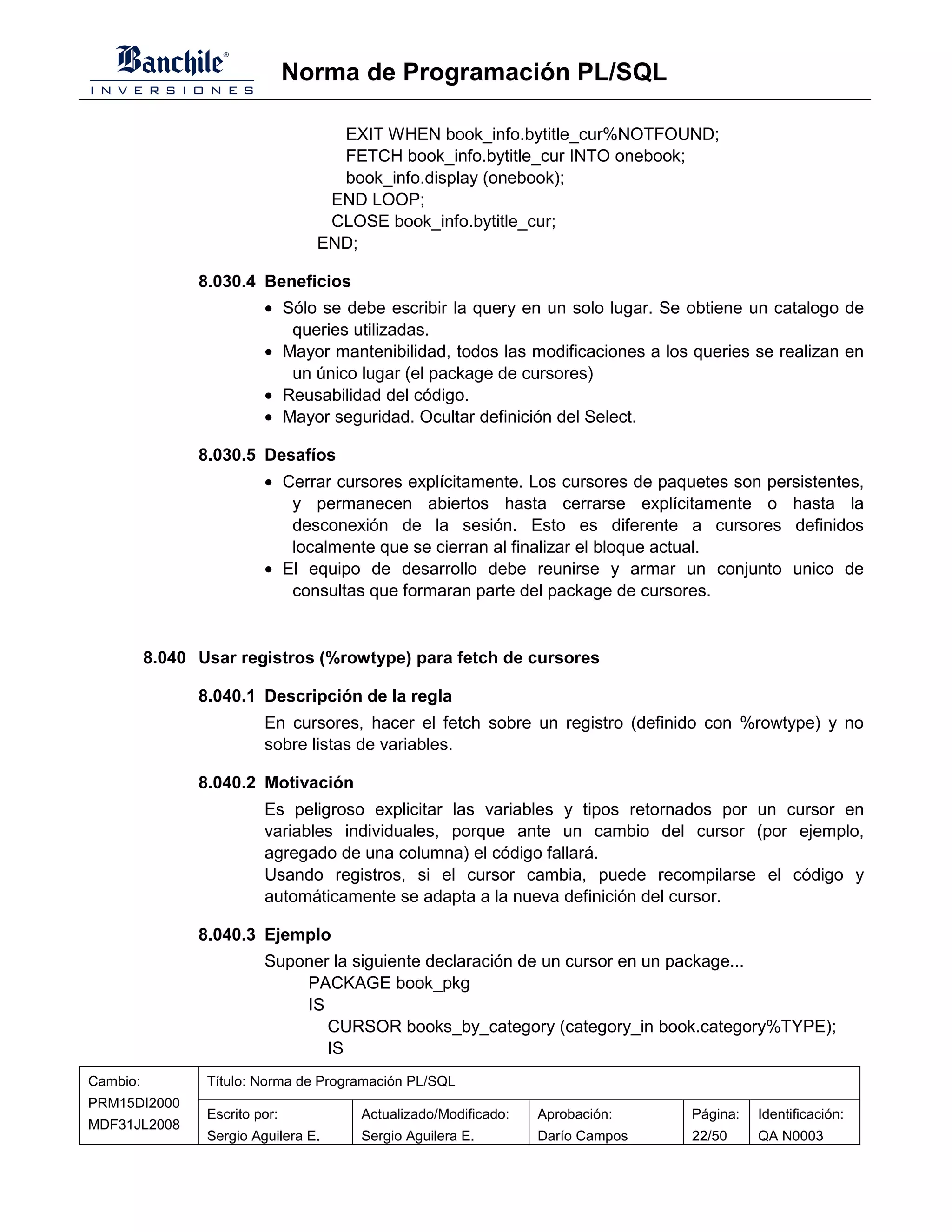 Norma de Programación PL/SQL

                                    EXIT WHEN book_info.bytitle_cur%NOTFOUND;
                                    FETCH book_info.bytitle_cur INTO onebook;
                                    book_info.display (onebook);
                                   END LOOP;
                                   CLOSE book_info.bytitle_cur;
                                  END;

                8.030.4 Beneficios
                          • Sólo se debe escribir la query en un solo lugar. Se obtiene un catalogo de
                             queries utilizadas.
                          • Mayor mantenibilidad, todos las modificaciones a los queries se realizan en
                             un único lugar (el package de cursores)
                          • Reusabilidad del código.
                          • Mayor seguridad. Ocultar definición del Select.

                8.030.5 Desafíos
                          • Cerrar cursores explícitamente. Los cursores de paquetes son persistentes,
                             y permanecen abiertos hasta cerrarse explícitamente o hasta la
                             desconexión de la sesión. Esto es diferente a cursores definidos
                             localmente que se cierran al finalizar el bloque actual.
                          • El equipo de desarrollo debe reunirse y armar un conjunto unico de
                             consultas que formaran parte del package de cursores.


          8.040 Usar registros (%rowtype) para fetch de cursores

                8.040.1 Descripción de la regla
                          En cursores, hacer el fetch sobre un registro (definido con %rowtype) y no
                          sobre listas de variables.

                8.040.2 Motivación
                          Es peligroso explicitar las variables y tipos retornados por un cursor en
                          variables individuales, porque ante un cambio del cursor (por ejemplo,
                          agregado de una columna) el código fallará.
                          Usando registros, si el cursor cambia, puede recompilarse el código y
                          automáticamente se adapta a la nueva definición del cursor.

                8.040.3 Ejemplo
                          Suponer la siguiente declaración de un cursor en un package...
                              PACKAGE book_pkg
                              IS
                                 CURSOR books_by_category (category_in book.category%TYPE);
                                 IS
Cambio:          Título: Norma de Programación PL/SQL
PRM15DI2000
                 Escrito por:          Actualizado/Modificado:   Aprobación:    Página:   Identificación:
MDF31JL2008
                 Sergio Aguilera E.    Sergio Aguilera E.        Darío Campos   22/50     QA N0003
 