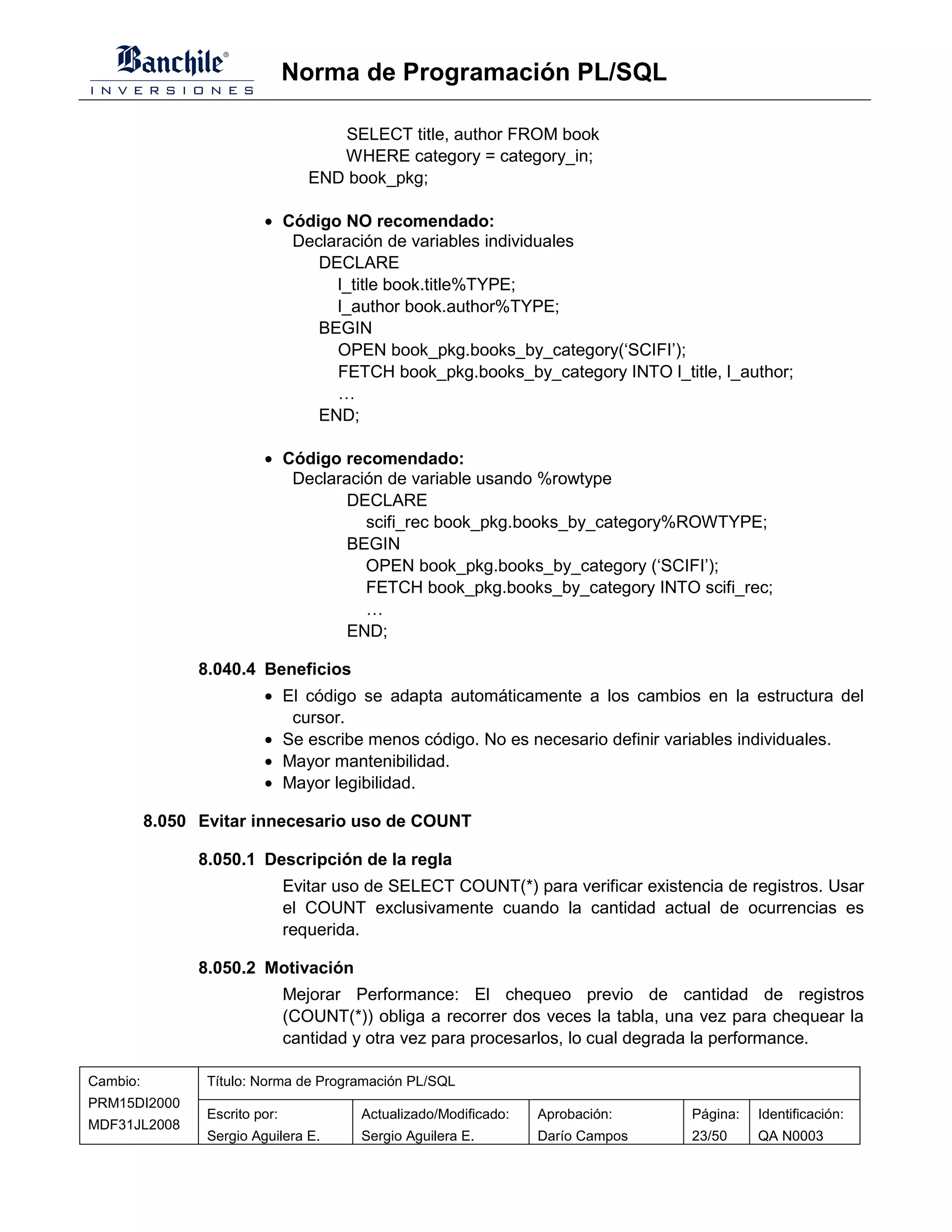 Norma de Programación PL/SQL

                                      SELECT title, author FROM book
                                      WHERE category = category_in;
                                   END book_pkg;

                          • Código NO recomendado:
                             Declaración de variables individuales
                                DECLARE
                                  l_title book.title%TYPE;
                                  l_author book.author%TYPE;
                                BEGIN
                                  OPEN book_pkg.books_by_category(‘SCIFI’);
                                  FETCH book_pkg.books_by_category INTO l_title, l_author;
                                  …
                                END;

                          • Código recomendado:
                             Declaración de variable usando %rowtype
                                    DECLARE
                                      scifi_rec book_pkg.books_by_category%ROWTYPE;
                                    BEGIN
                                      OPEN book_pkg.books_by_category (‘SCIFI’);
                                      FETCH book_pkg.books_by_category INTO scifi_rec;
                                      …
                                    END;

                8.040.4 Beneficios
                          • El código se adapta automáticamente a los cambios en la estructura del
                             cursor.
                          • Se escribe menos código. No es necesario definir variables individuales.
                          • Mayor mantenibilidad.
                          • Mayor legibilidad.

          8.050 Evitar innecesario uso de COUNT

                8.050.1 Descripción de la regla
                                Evitar uso de SELECT COUNT(*) para verificar existencia de registros. Usar
                                el COUNT exclusivamente cuando la cantidad actual de ocurrencias es
                                requerida.

                8.050.2 Motivación
                                Mejorar Performance: El chequeo previo de cantidad de registros
                                (COUNT(*)) obliga a recorrer dos veces la tabla, una vez para chequear la
                                cantidad y otra vez para procesarlos, lo cual degrada la performance.

Cambio:          Título: Norma de Programación PL/SQL
PRM15DI2000
                 Escrito por:             Actualizado/Modificado:   Aprobación:     Página:   Identificación:
MDF31JL2008
                 Sergio Aguilera E.       Sergio Aguilera E.        Darío Campos    23/50     QA N0003
 