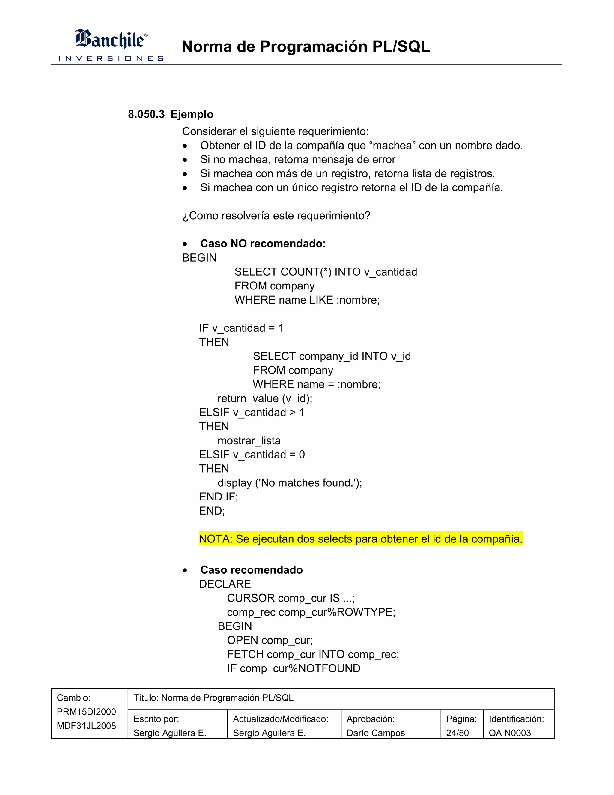 Norma de Programación PL/SQL



              8.050.3 Ejemplo
                             Considerar el siguiente requerimiento:
                             • Obtener el ID de la compañía que “machea” con un nombre dado.
                             • Si no machea, retorna mensaje de error
                             • Si machea con más de un registro, retorna lista de registros.
                             • Si machea con un único registro retorna el ID de la compañía.

                             ¿Como resolvería este requerimiento?

                             • Caso NO recomendado:
                             BEGIN
                                     SELECT COUNT(*) INTO v_cantidad
                                     FROM company
                                     WHERE name LIKE :nombre;

                                 IF v_cantidad = 1
                                 THEN
                                            SELECT company_id INTO v_id
                                            FROM company
                                            WHERE name = :nombre;
                                     return_value (v_id);
                                 ELSIF v_cantidad > 1
                                 THEN
                                     mostrar_lista
                                 ELSIF v_cantidad = 0
                                 THEN
                                     display ('No matches found.');
                                 END IF;
                                 END;

                                 NOTA: Se ejecutan dos selects para obtener el id de la compañía.

                             •   Caso recomendado
                                 DECLARE
                                     CURSOR comp_cur IS ...;
                                     comp_rec comp_cur%ROWTYPE;
                                    BEGIN
                                     OPEN comp_cur;
                                     FETCH comp_cur INTO comp_rec;
                                     IF comp_cur%NOTFOUND

Cambio:       Título: Norma de Programación PL/SQL
PRM15DI2000
              Escrito por:             Actualizado/Modificado:   Aprobación:     Página:   Identificación:
MDF31JL2008
              Sergio Aguilera E.       Sergio Aguilera E.        Darío Campos    24/50     QA N0003
 