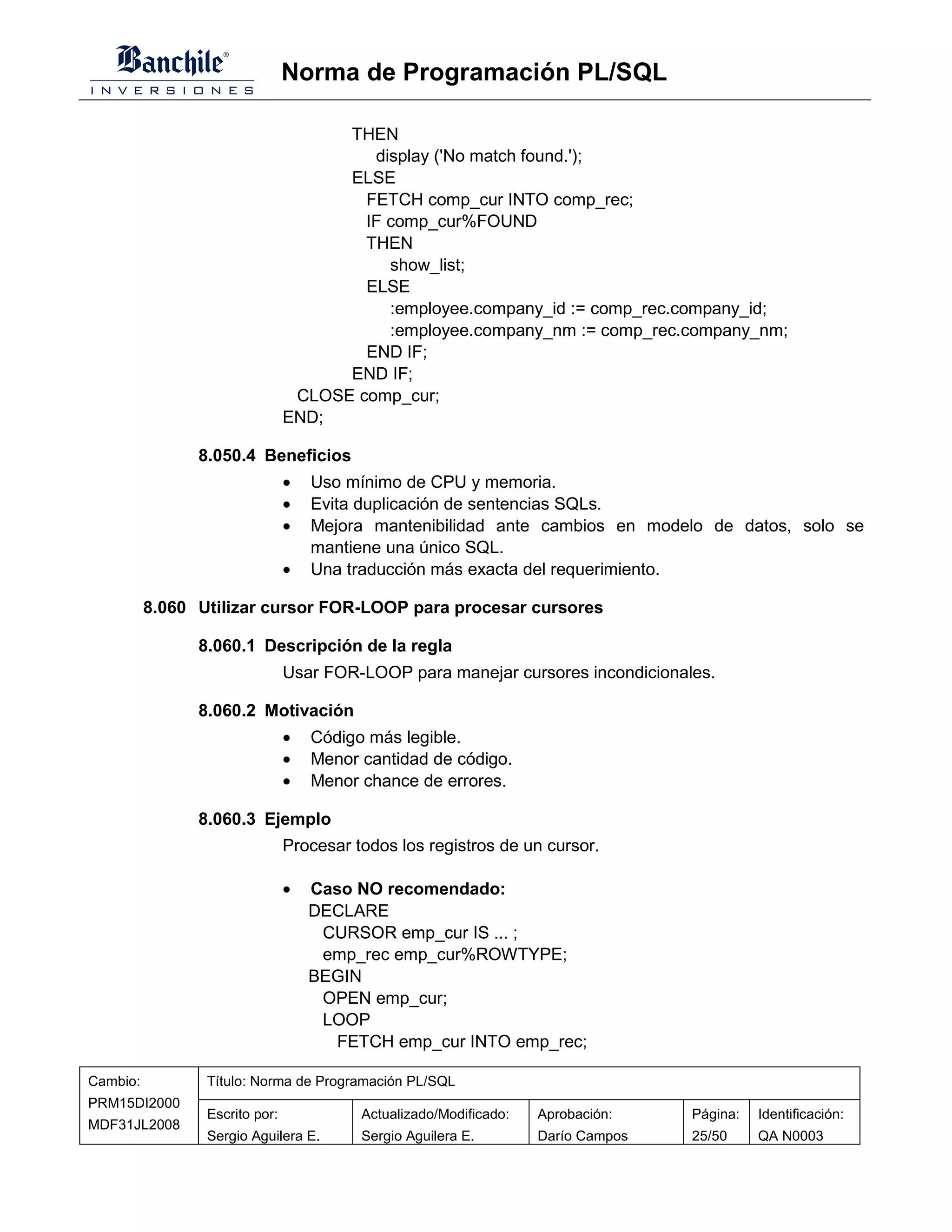 Norma de Programación PL/SQL

                                      THEN
                                         display ('No match found.');
                                      ELSE
                                        FETCH comp_cur INTO comp_rec;
                                        IF comp_cur%FOUND
                                        THEN
                                           show_list;
                                        ELSE
                                           :employee.company_id := comp_rec.company_id;
                                           :employee.company_nm := comp_rec.company_nm;
                                        END IF;
                                      END IF;
                                 CLOSE comp_cur;
                                END;

                8.050.4 Beneficios
                                •   Uso mínimo de CPU y memoria.
                                •   Evita duplicación de sentencias SQLs.
                                •   Mejora mantenibilidad ante cambios en modelo de datos, solo se
                                    mantiene una único SQL.
                                •   Una traducción más exacta del requerimiento.

          8.060 Utilizar cursor FOR-LOOP para procesar cursores

                8.060.1 Descripción de la regla
                                Usar FOR-LOOP para manejar cursores incondicionales.

                8.060.2 Motivación
                                •   Código más legible.
                                •   Menor cantidad de código.
                                •   Menor chance de errores.

                8.060.3 Ejemplo
                                Procesar todos los registros de un cursor.

                                •   Caso NO recomendado:
                                    DECLARE
                                     CURSOR emp_cur IS ... ;
                                     emp_rec emp_cur%ROWTYPE;
                                    BEGIN
                                     OPEN emp_cur;
                                     LOOP
                                      FETCH emp_cur INTO emp_rec;

Cambio:          Título: Norma de Programación PL/SQL
PRM15DI2000
                 Escrito por:             Actualizado/Modificado:   Aprobación:    Página:   Identificación:
MDF31JL2008
                 Sergio Aguilera E.       Sergio Aguilera E.        Darío Campos   25/50     QA N0003
 