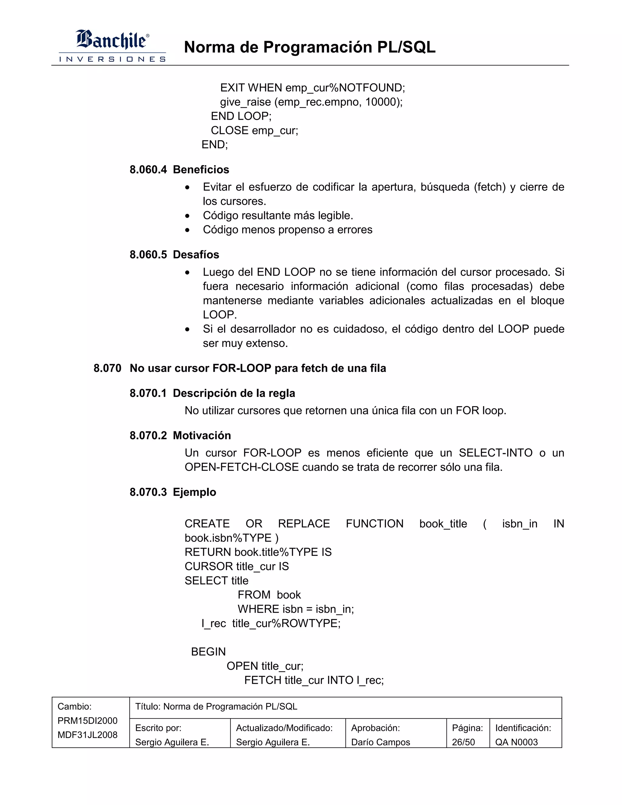Norma de Programación PL/SQL

                                       EXIT WHEN emp_cur%NOTFOUND;
                                       give_raise (emp_rec.empno, 10000);
                                      END LOOP;
                                      CLOSE emp_cur;
                                     END;

                8.060.4 Beneficios
                                •    Evitar el esfuerzo de codificar la apertura, búsqueda (fetch) y cierre de
                                     los cursores.
                                •    Código resultante más legible.
                                •    Código menos propenso a errores

                8.060.5 Desafíos
                                •    Luego del END LOOP no se tiene información del cursor procesado. Si
                                     fuera necesario información adicional (como filas procesadas) debe
                                     mantenerse mediante variables adicionales actualizadas en el bloque
                                     LOOP.
                                •    Si el desarrollador no es cuidadoso, el código dentro del LOOP puede
                                     ser muy extenso.

          8.070 No usar cursor FOR-LOOP para fetch de una fila

                8.070.1 Descripción de la regla
                                No utilizar cursores que retornen una única fila con un FOR loop.

                8.070.2 Motivación
                                Un cursor FOR-LOOP es menos eficiente que un SELECT-INTO o un
                                OPEN-FETCH-CLOSE cuando se trata de recorrer sólo una fila.

                8.070.3 Ejemplo

                                CREATE OR REPLACE FUNCTION                            book_title    (    isbn_in          IN
                                book.isbn%TYPE )
                                RETURN book.title%TYPE IS
                                CURSOR title_cur IS
                                SELECT title
                                           FROM book
                                           WHERE isbn = isbn_in;
                                   l_rec title_cur%ROWTYPE;

                                    BEGIN
                                            OPEN title_cur;
                                              FETCH title_cur INTO l_rec;

Cambio:          Título: Norma de Programación PL/SQL
PRM15DI2000
                 Escrito por:                Actualizado/Modificado:   Aprobación:          Página:     Identificación:
MDF31JL2008
                 Sergio Aguilera E.          Sergio Aguilera E.        Darío Campos         26/50       QA N0003
 