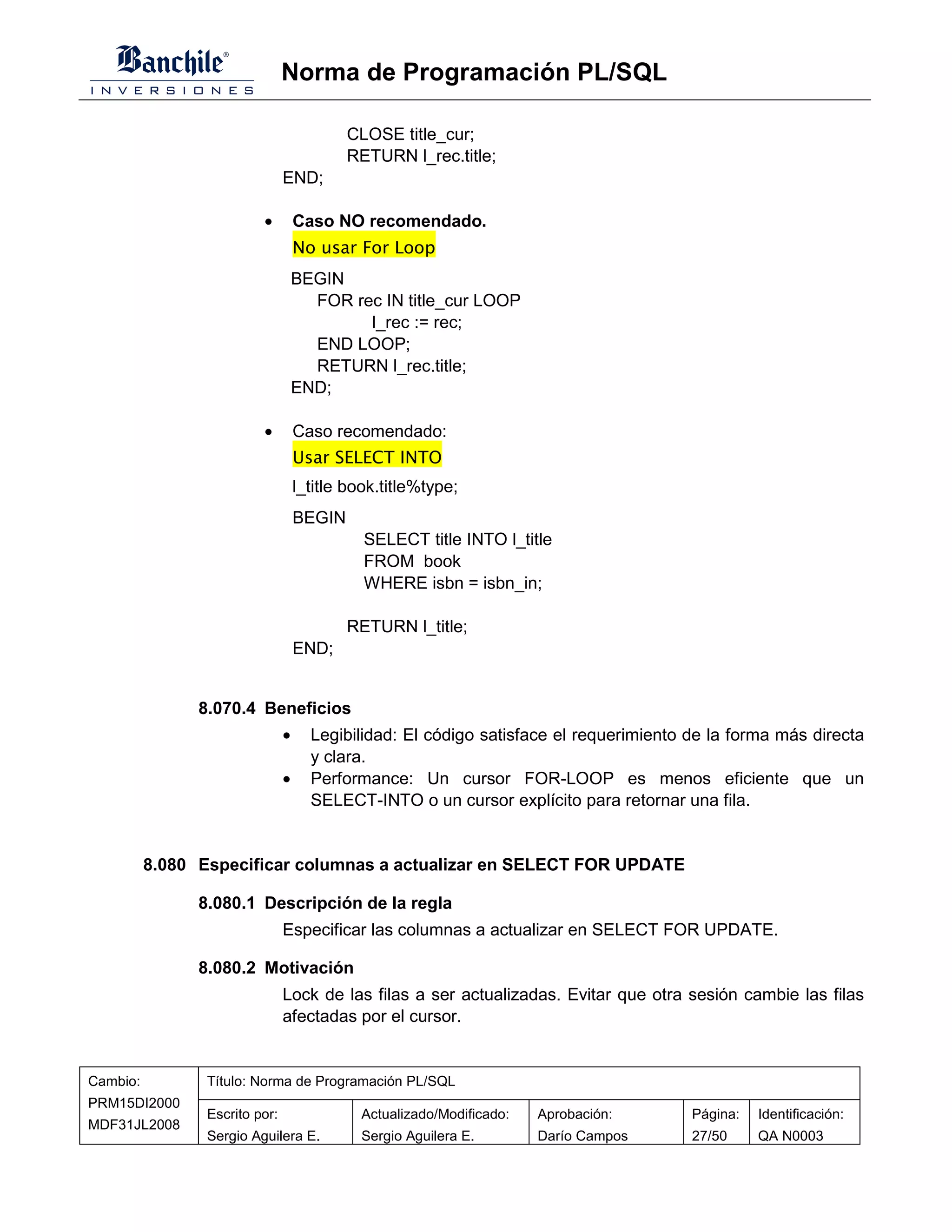 Norma de Programación PL/SQL

                                            CLOSE title_cur;
                                            RETURN l_rec.title;
                                END;

                          •         Caso NO recomendado.
                                    No usar For Loop
                                    BEGIN
                                      FOR rec IN title_cur LOOP
                                            l_rec := rec;
                                      END LOOP;
                                      RETURN l_rec.title;
                                    END;

                          •         Caso recomendado:
                                    Usar SELECT INTO
                                    l_title book.title%type;
                                    BEGIN
                                              SELECT title INTO l_title
                                              FROM book
                                              WHERE isbn = isbn_in;

                                            RETURN l_title;
                                    END;


                8.070.4 Beneficios
                                •     Legibilidad: El código satisface el requerimiento de la forma más directa
                                      y clara.
                                •     Performance: Un cursor FOR-LOOP es menos eficiente que un
                                      SELECT-INTO o un cursor explícito para retornar una fila.


          8.080 Especificar columnas a actualizar en SELECT FOR UPDATE

                8.080.1 Descripción de la regla
                                Especificar las columnas a actualizar en SELECT FOR UPDATE.

                8.080.2 Motivación
                                Lock de las filas a ser actualizadas. Evitar que otra sesión cambie las filas
                                afectadas por el cursor.


Cambio:          Título: Norma de Programación PL/SQL
PRM15DI2000
                 Escrito por:                Actualizado/Modificado:   Aprobación:      Página:   Identificación:
MDF31JL2008
                 Sergio Aguilera E.          Sergio Aguilera E.        Darío Campos     27/50     QA N0003
 