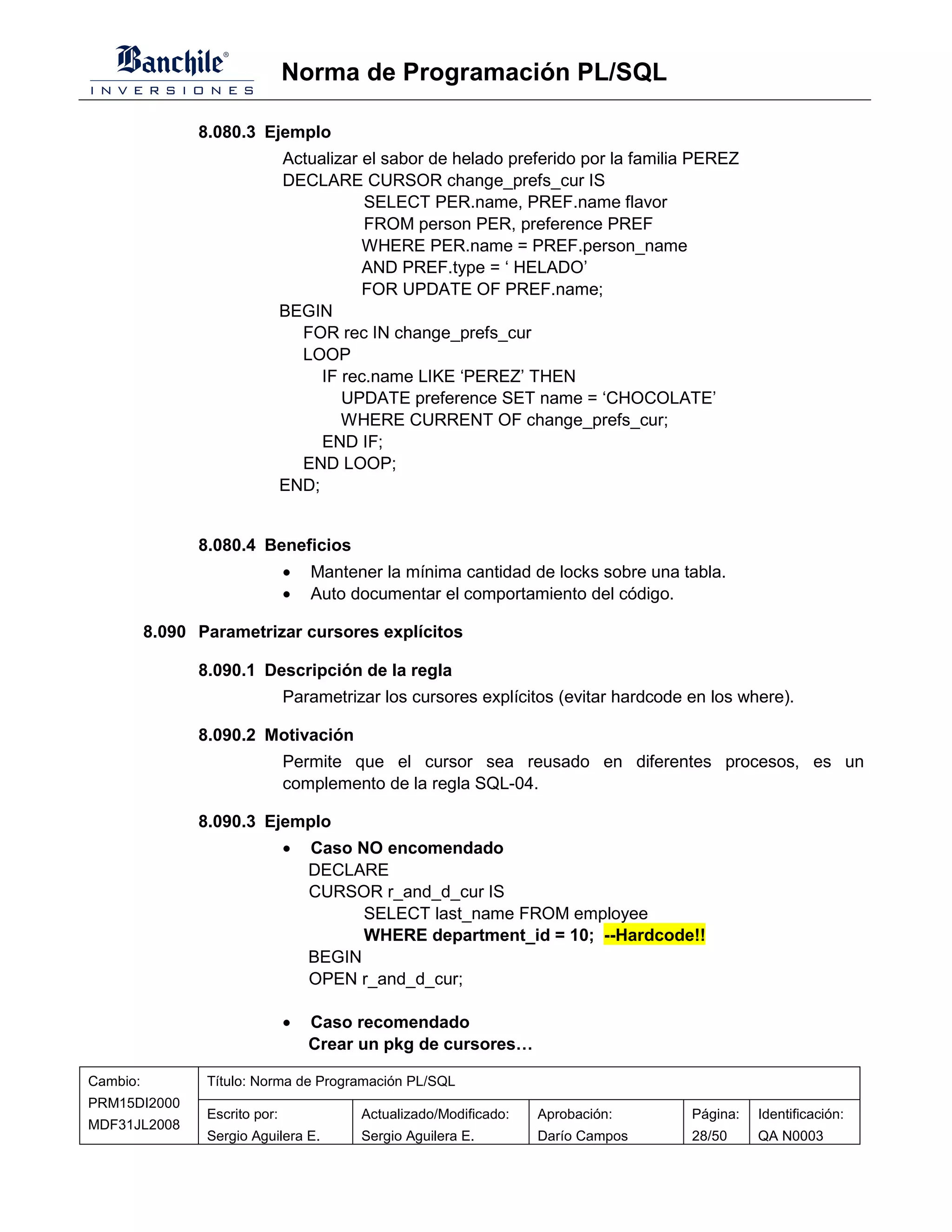 Norma de Programación PL/SQL

                8.080.3 Ejemplo
                                Actualizar el sabor de helado preferido por la familia PEREZ
                                DECLARE CURSOR change_prefs_cur IS
                                           SELECT PER.name, PREF.name flavor
                                           FROM person PER, preference PREF
                                           WHERE PER.name = PREF.person_name
                                           AND PREF.type = ‘ HELADO’
                                           FOR UPDATE OF PREF.name;
                                BEGIN
                                  FOR rec IN change_prefs_cur
                                  LOOP
                                     IF rec.name LIKE ‘PEREZ’ THEN
                                        UPDATE preference SET name = ‘CHOCOLATE’
                                        WHERE CURRENT OF change_prefs_cur;
                                     END IF;
                                  END LOOP;
                                END;


                8.080.4 Beneficios
                                •   Mantener la mínima cantidad de locks sobre una tabla.
                                •   Auto documentar el comportamiento del código.

          8.090 Parametrizar cursores explícitos

                8.090.1 Descripción de la regla
                                Parametrizar los cursores explícitos (evitar hardcode en los where).

                8.090.2 Motivación
                                Permite que el cursor sea reusado en diferentes procesos, es un
                                complemento de la regla SQL-04.

                8.090.3 Ejemplo
                                •   Caso NO encomendado
                                    DECLARE
                                    CURSOR r_and_d_cur IS
                                          SELECT last_name FROM employee
                                          WHERE department_id = 10; --Hardcode!!
                                    BEGIN
                                    OPEN r_and_d_cur;

                                •   Caso recomendado
                                    Crear un pkg de cursores…

Cambio:          Título: Norma de Programación PL/SQL
PRM15DI2000
                 Escrito por:             Actualizado/Modificado:   Aprobación:       Página:   Identificación:
MDF31JL2008
                 Sergio Aguilera E.       Sergio Aguilera E.        Darío Campos      28/50     QA N0003
 