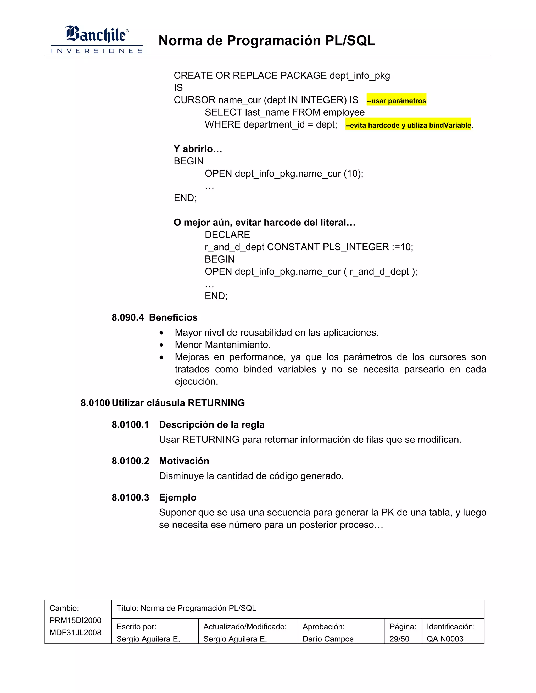 Norma de Programación PL/SQL

                                    CREATE OR REPLACE PACKAGE dept_info_pkg
                                    IS
                                    CURSOR name_cur (dept IN INTEGER) IS --usar parámetros
                                         SELECT last_name FROM employee
                                         WHERE department_id = dept; --evita hardcode y utiliza bindVariable.

                                    Y abrirlo…
                                    BEGIN
                                           OPEN dept_info_pkg.name_cur (10);
                                           …
                                    END;

                                    O mejor aún, evitar harcode del literal…
                                          DECLARE
                                          r_and_d_dept CONSTANT PLS_INTEGER :=10;
                                          BEGIN
                                          OPEN dept_info_pkg.name_cur ( r_and_d_dept );
                                          …
                                          END;

                8.090.4 Beneficios
                                •   Mayor nivel de reusabilidad en las aplicaciones.
                                •   Menor Mantenimiento.
                                •   Mejoras en performance, ya que los parámetros de los cursores son
                                    tratados como binded variables y no se necesita parsearlo en cada
                                    ejecución.

          8.0100 Utilizar cláusula RETURNING

                8.0100.1 Descripción de la regla
                                Usar RETURNING para retornar información de filas que se modifican.

                8.0100.2 Motivación
                                Disminuye la cantidad de código generado.

                8.0100.3 Ejemplo
                                Suponer que se usa una secuencia para generar la PK de una tabla, y luego
                                se necesita ese número para un posterior proceso…




Cambio:          Título: Norma de Programación PL/SQL
PRM15DI2000
                 Escrito por:              Actualizado/Modificado:   Aprobación:        Página:   Identificación:
MDF31JL2008
                 Sergio Aguilera E.        Sergio Aguilera E.        Darío Campos       29/50     QA N0003
 