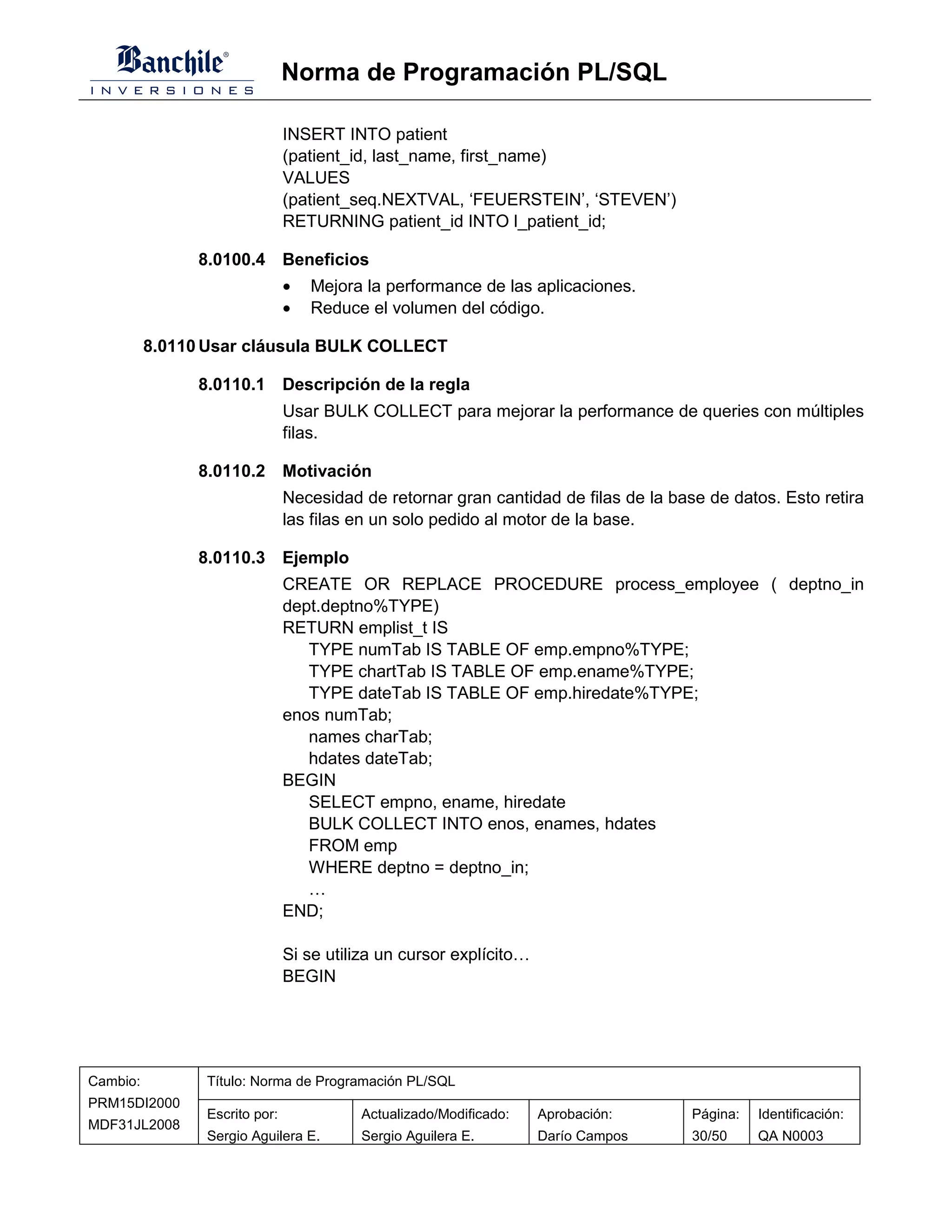 Norma de Programación PL/SQL

                               INSERT INTO patient
                               (patient_id, last_name, first_name)
                               VALUES
                               (patient_seq.NEXTVAL, ‘FEUERSTEIN’, ‘STEVEN’)
                               RETURNING patient_id INTO l_patient_id;

               8.0100.4 Beneficios
                               •   Mejora la performance de las aplicaciones.
                               •   Reduce el volumen del código.

          8.0110 Usar cláusula BULK COLLECT

               8.0110.1 Descripción de la regla
                               Usar BULK COLLECT para mejorar la performance de queries con múltiples
                               filas.

               8.0110.2 Motivación
                               Necesidad de retornar gran cantidad de filas de la base de datos. Esto retira
                               las filas en un solo pedido al motor de la base.

               8.0110.3 Ejemplo
                               CREATE OR REPLACE PROCEDURE process_employee ( deptno_in
                               dept.deptno%TYPE)
                               RETURN emplist_t IS
                                  TYPE numTab IS TABLE OF emp.empno%TYPE;
                                  TYPE chartTab IS TABLE OF emp.ename%TYPE;
                                  TYPE dateTab IS TABLE OF emp.hiredate%TYPE;
                               enos numTab;
                                  names charTab;
                                  hdates dateTab;
                               BEGIN
                                  SELECT empno, ename, hiredate
                                  BULK COLLECT INTO enos, enames, hdates
                                  FROM emp
                                  WHERE deptno = deptno_in;
                                  …
                               END;

                               Si se utiliza un cursor explícito…
                               BEGIN




Cambio:         Título: Norma de Programación PL/SQL
PRM15DI2000
                Escrito por:             Actualizado/Modificado:    Aprobación:      Página:   Identificación:
MDF31JL2008
                Sergio Aguilera E.       Sergio Aguilera E.         Darío Campos     30/50     QA N0003
 