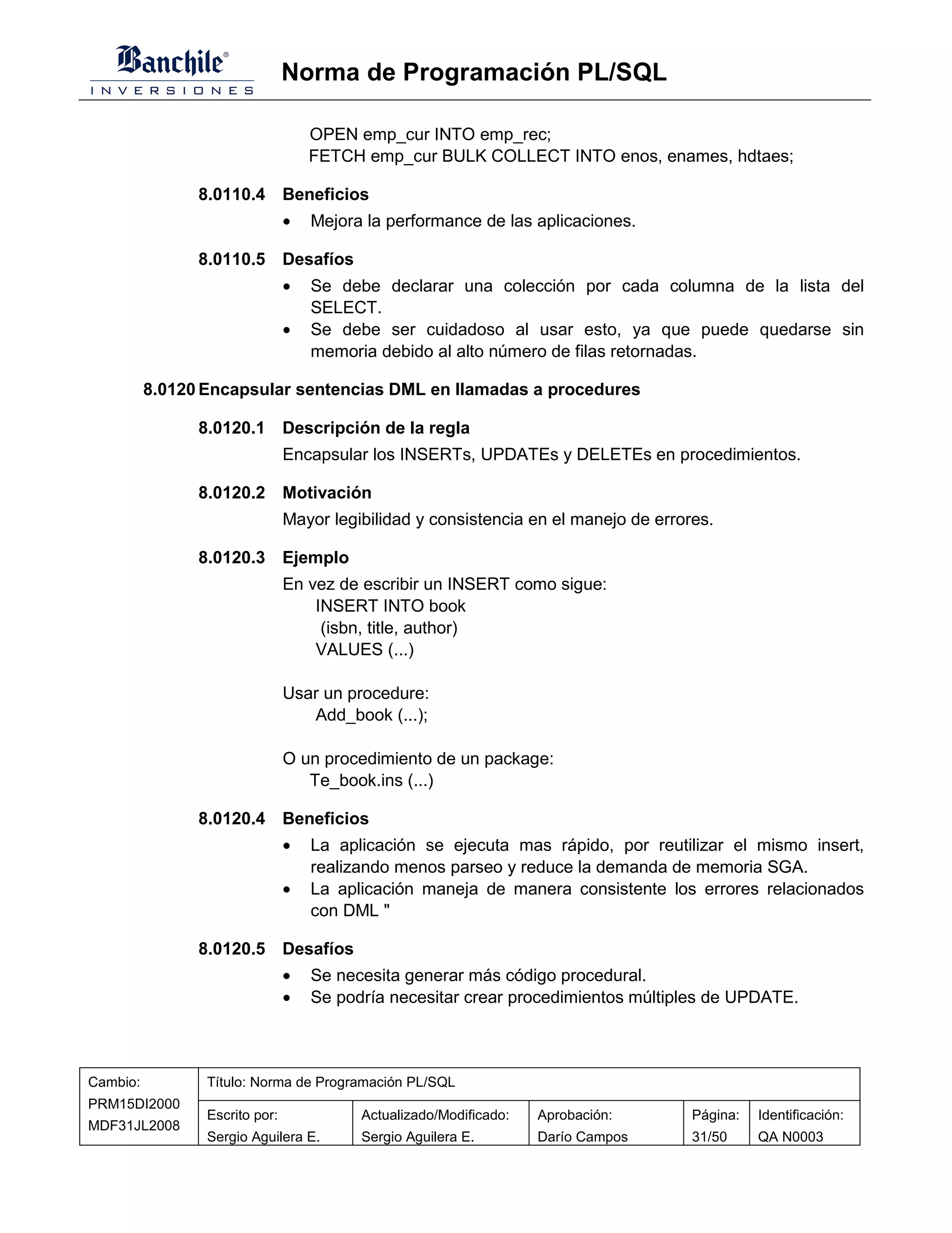 Norma de Programación PL/SQL

                                    OPEN emp_cur INTO emp_rec;
                                    FETCH emp_cur BULK COLLECT INTO enos, enames, hdtaes;

                8.0110.4 Beneficios
                                •   Mejora la performance de las aplicaciones.

                8.0110.5 Desafíos
                                •   Se debe declarar una colección por cada columna de la lista del
                                    SELECT.
                                •   Se debe ser cuidadoso al usar esto, ya que puede quedarse sin
                                    memoria debido al alto número de filas retornadas.

          8.0120 Encapsular sentencias DML en llamadas a procedures

                8.0120.1 Descripción de la regla
                                Encapsular los INSERTs, UPDATEs y DELETEs en procedimientos.

                8.0120.2 Motivación
                                Mayor legibilidad y consistencia en el manejo de errores.

                8.0120.3 Ejemplo
                                En vez de escribir un INSERT como sigue:
                                    INSERT INTO book
                                     (isbn, title, author)
                                    VALUES (...)

                                Usar un procedure:
                                   Add_book (...);

                                O un procedimiento de un package:
                                   Te_book.ins (...)

                8.0120.4 Beneficios
                                •   La aplicación se ejecuta mas rápido, por reutilizar el mismo insert,
                                    realizando menos parseo y reduce la demanda de memoria SGA.
                                •   La aplicación maneja de manera consistente los errores relacionados
                                    con DML "

                8.0120.5 Desafíos
                                •   Se necesita generar más código procedural.
                                •   Se podría necesitar crear procedimientos múltiples de UPDATE.



Cambio:          Título: Norma de Programación PL/SQL
PRM15DI2000
                 Escrito por:             Actualizado/Modificado:   Aprobación:       Página:   Identificación:
MDF31JL2008
                 Sergio Aguilera E.       Sergio Aguilera E.        Darío Campos      31/50     QA N0003
 