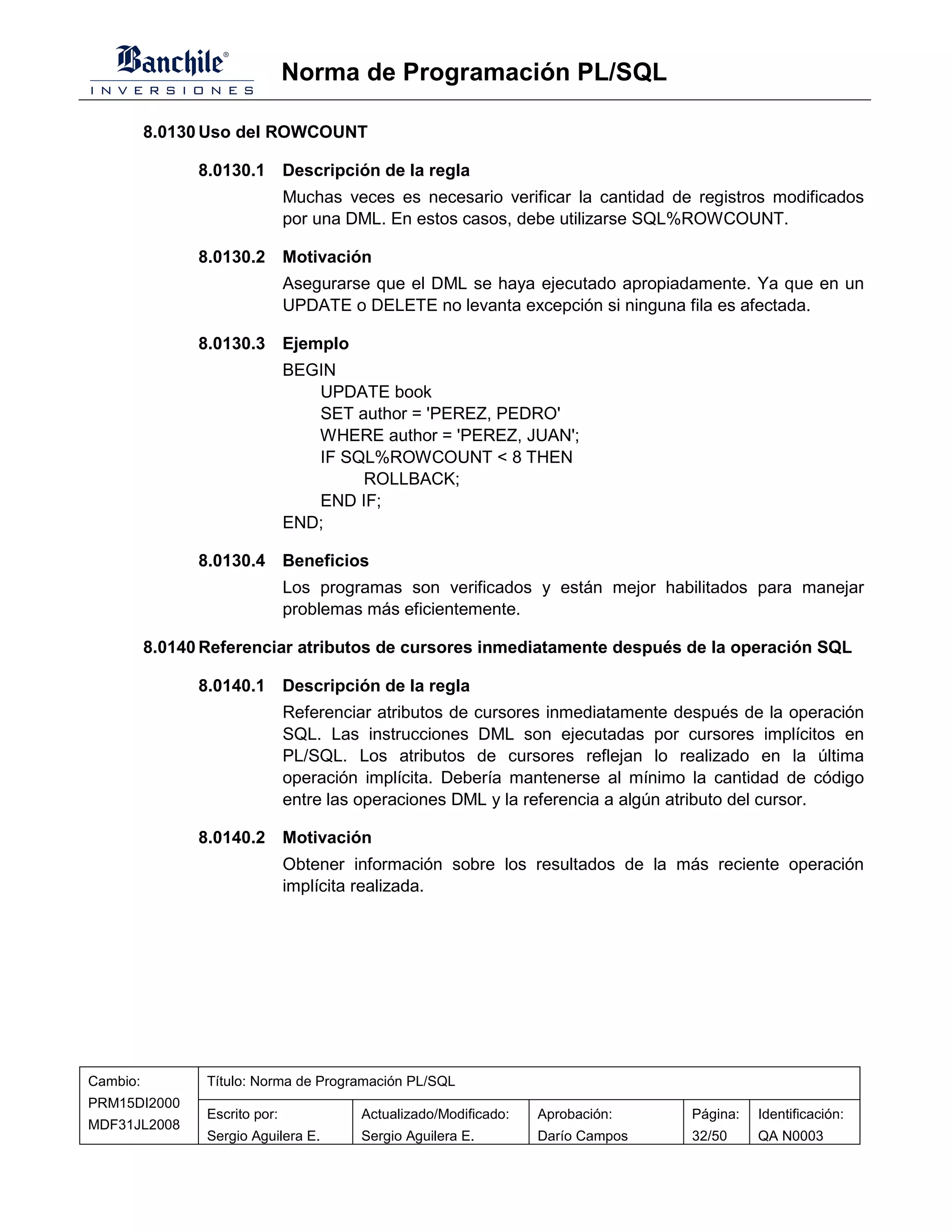 Norma de Programación PL/SQL

          8.0130 Uso del ROWCOUNT

                8.0130.1 Descripción de la regla
                                Muchas veces es necesario verificar la cantidad de registros modificados
                                por una DML. En estos casos, debe utilizarse SQL%ROWCOUNT.

                8.0130.2 Motivación
                                Asegurarse que el DML se haya ejecutado apropiadamente. Ya que en un
                                UPDATE o DELETE no levanta excepción si ninguna fila es afectada.

                8.0130.3 Ejemplo
                                BEGIN
                                   UPDATE book
                                   SET author = 'PEREZ, PEDRO'
                                   WHERE author = 'PEREZ, JUAN';
                                   IF SQL%ROWCOUNT < 8 THEN
                                        ROLLBACK;
                                   END IF;
                                END;

                8.0130.4 Beneficios
                                Los programas son verificados y están mejor habilitados para manejar
                                problemas más eficientemente.

          8.0140 Referenciar atributos de cursores inmediatamente después de la operación SQL

                8.0140.1 Descripción de la regla
                                Referenciar atributos de cursores inmediatamente después de la operación
                                SQL. Las instrucciones DML son ejecutadas por cursores implícitos en
                                PL/SQL. Los atributos de cursores reflejan lo realizado en la última
                                operación implícita. Debería mantenerse al mínimo la cantidad de código
                                entre las operaciones DML y la referencia a algún atributo del cursor.

                8.0140.2 Motivación
                                Obtener información sobre los resultados de la más reciente operación
                                implícita realizada.




Cambio:          Título: Norma de Programación PL/SQL
PRM15DI2000
                 Escrito por:            Actualizado/Modificado:   Aprobación:    Página:   Identificación:
MDF31JL2008
                 Sergio Aguilera E.      Sergio Aguilera E.        Darío Campos   32/50     QA N0003
 