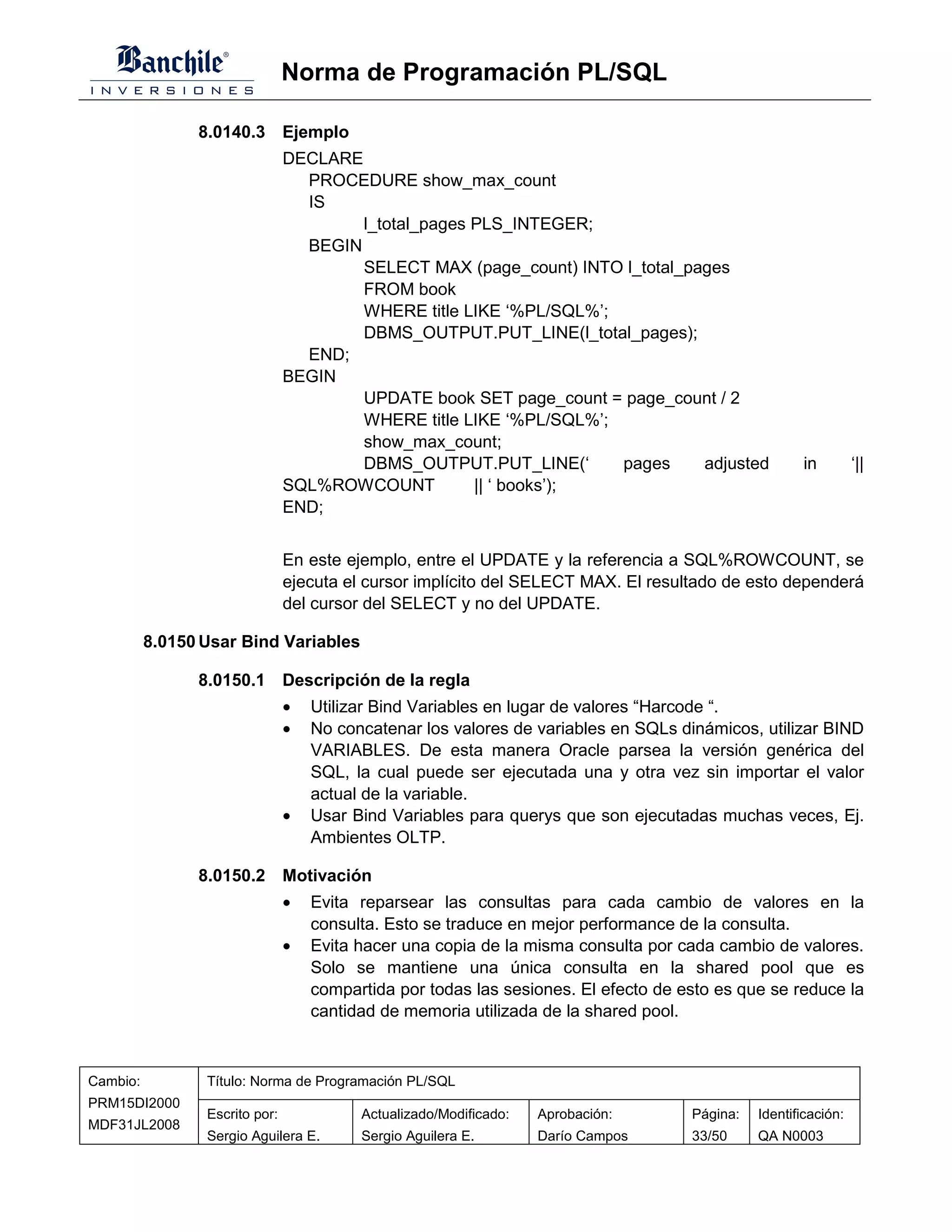 Norma de Programación PL/SQL

                8.0140.3 Ejemplo
                                DECLARE
                                  PROCEDURE show_max_count
                                  IS
                                        l_total_pages PLS_INTEGER;
                                  BEGIN
                                        SELECT MAX (page_count) INTO l_total_pages
                                        FROM book
                                        WHERE title LIKE ‘%PL/SQL%’;
                                        DBMS_OUTPUT.PUT_LINE(l_total_pages);
                                  END;
                                BEGIN
                                        UPDATE book SET page_count = page_count / 2
                                        WHERE title LIKE ‘%PL/SQL%’;
                                        show_max_count;
                                        DBMS_OUTPUT.PUT_LINE(‘       pages     adjusted               in         ‘||
                                SQL%ROWCOUNT          || ‘ books’);
                                END;


                                En este ejemplo, entre el UPDATE y la referencia a SQL%ROWCOUNT, se
                                ejecuta el cursor implícito del SELECT MAX. El resultado de esto dependerá
                                del cursor del SELECT y no del UPDATE.

          8.0150 Usar Bind Variables

                8.0150.1 Descripción de la regla
                                •   Utilizar Bind Variables en lugar de valores “Harcode “.
                                •   No concatenar los valores de variables en SQLs dinámicos, utilizar BIND
                                    VARIABLES. De esta manera Oracle parsea la versión genérica del
                                    SQL, la cual puede ser ejecutada una y otra vez sin importar el valor
                                    actual de la variable.
                                •   Usar Bind Variables para querys que son ejecutadas muchas veces, Ej.
                                    Ambientes OLTP.

                8.0150.2 Motivación
                                •   Evita reparsear las consultas para cada cambio de valores en la
                                    consulta. Esto se traduce en mejor performance de la consulta.
                                •   Evita hacer una copia de la misma consulta por cada cambio de valores.
                                    Solo se mantiene una única consulta en la shared pool que es
                                    compartida por todas las sesiones. El efecto de esto es que se reduce la
                                    cantidad de memoria utilizada de la shared pool.



Cambio:          Título: Norma de Programación PL/SQL
PRM15DI2000
                 Escrito por:             Actualizado/Modificado:   Aprobación:      Página:   Identificación:
MDF31JL2008
                 Sergio Aguilera E.       Sergio Aguilera E.        Darío Campos     33/50     QA N0003
 