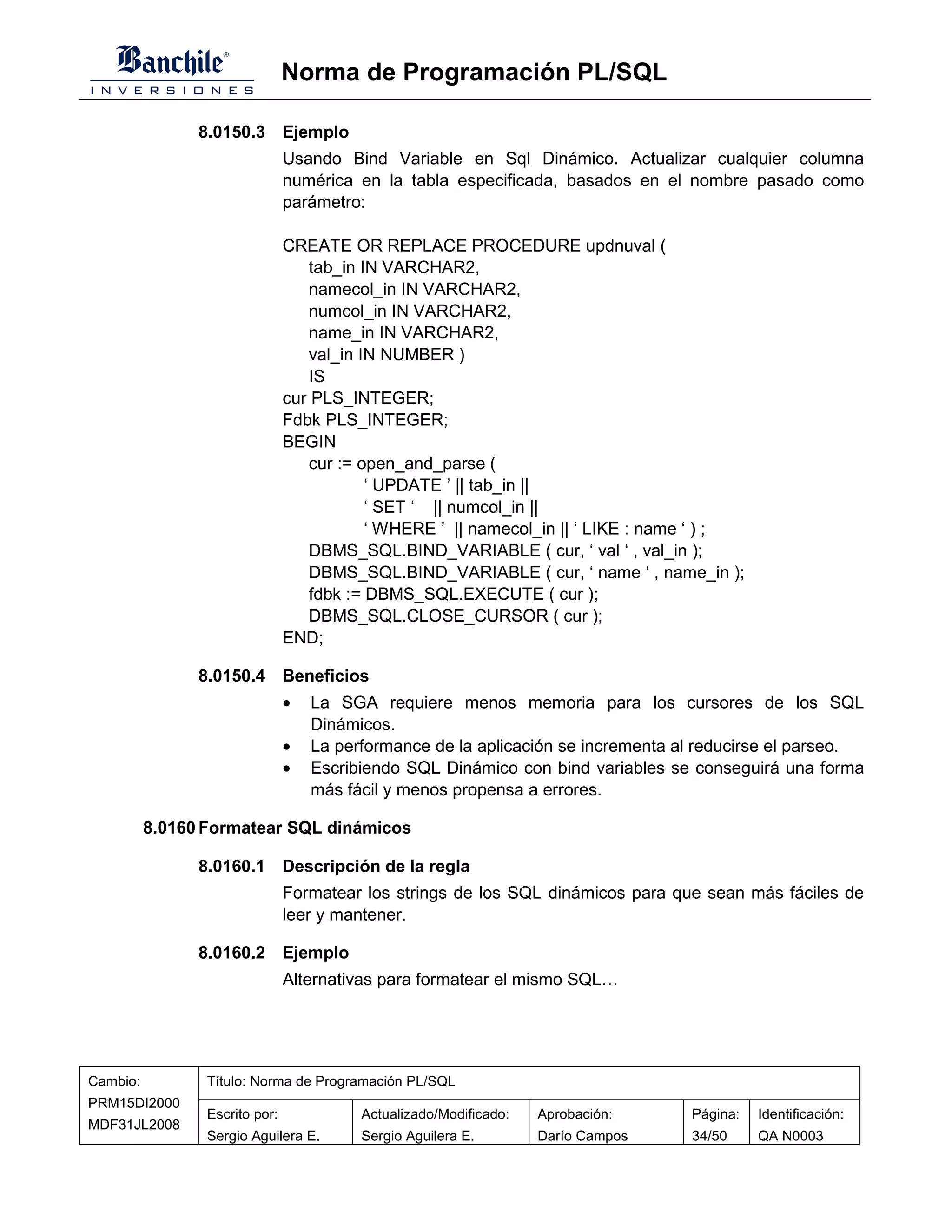 Norma de Programación PL/SQL

                8.0150.3 Ejemplo
                                Usando Bind Variable en Sql Dinámico. Actualizar cualquier columna
                                numérica en la tabla especificada, basados en el nombre pasado como
                                parámetro:

                                CREATE OR REPLACE PROCEDURE updnuval (
                                   tab_in IN VARCHAR2,
                                   namecol_in IN VARCHAR2,
                                   numcol_in IN VARCHAR2,
                                   name_in IN VARCHAR2,
                                   val_in IN NUMBER )
                                   IS
                                cur PLS_INTEGER;
                                Fdbk PLS_INTEGER;
                                BEGIN
                                   cur := open_and_parse (
                                           ‘ UPDATE ’ || tab_in ||
                                           ‘ SET ‘ || numcol_in ||
                                           ‘ WHERE ’ || namecol_in || ‘ LIKE : name ‘ ) ;
                                   DBMS_SQL.BIND_VARIABLE ( cur, ‘ val ‘ , val_in );
                                   DBMS_SQL.BIND_VARIABLE ( cur, ‘ name ‘ , name_in );
                                   fdbk := DBMS_SQL.EXECUTE ( cur );
                                   DBMS_SQL.CLOSE_CURSOR ( cur );
                                END;

                8.0150.4 Beneficios
                                •   La SGA requiere menos memoria para los cursores de los SQL
                                    Dinámicos.
                                •   La performance de la aplicación se incrementa al reducirse el parseo.
                                •   Escribiendo SQL Dinámico con bind variables se conseguirá una forma
                                    más fácil y menos propensa a errores.

          8.0160 Formatear SQL dinámicos

                8.0160.1 Descripción de la regla
                                Formatear los strings de los SQL dinámicos para que sean más fáciles de
                                leer y mantener.

                8.0160.2 Ejemplo
                                Alternativas para formatear el mismo SQL…




Cambio:          Título: Norma de Programación PL/SQL
PRM15DI2000
                 Escrito por:             Actualizado/Modificado:   Aprobación:    Página:   Identificación:
MDF31JL2008
                 Sergio Aguilera E.       Sergio Aguilera E.        Darío Campos   34/50     QA N0003
 