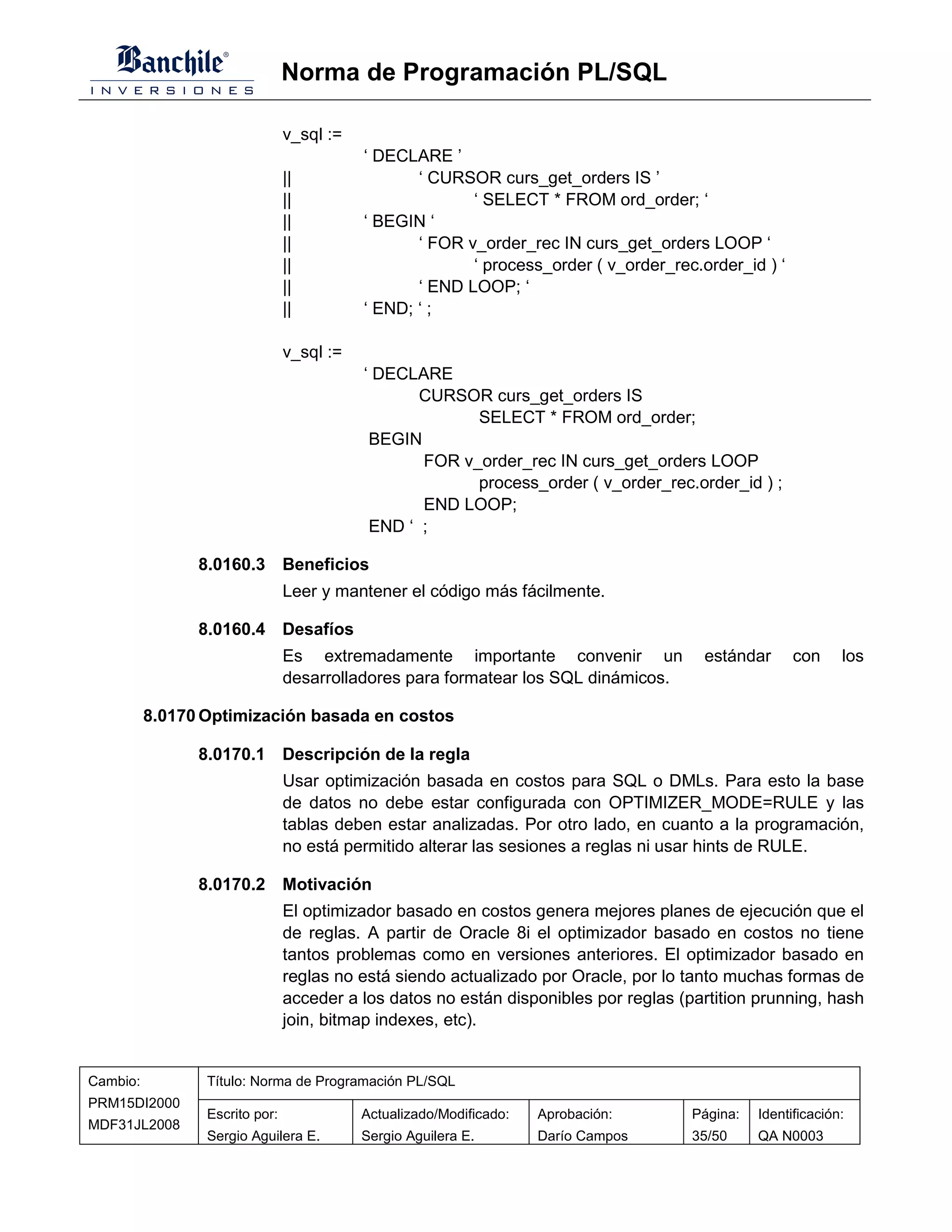 Norma de Programación PL/SQL

                                v_sql :=
                                           ‘ DECLARE ’
                                ||                ‘ CURSOR curs_get_orders IS ’
                                ||                       ‘ SELECT * FROM ord_order; ‘
                                ||         ‘ BEGIN ‘
                                ||                ‘ FOR v_order_rec IN curs_get_orders LOOP ‘
                                ||                       ‘ process_order ( v_order_rec.order_id ) ‘
                                ||                ‘ END LOOP; ‘
                                ||         ‘ END; ‘ ;

                                v_sql :=
                                           ‘ DECLARE
                                                  CURSOR curs_get_orders IS
                                                        SELECT * FROM ord_order;
                                            BEGIN
                                                  FOR v_order_rec IN curs_get_orders LOOP
                                                        process_order ( v_order_rec.order_id ) ;
                                                  END LOOP;
                                            END ‘ ;

                8.0160.3 Beneficios
                                Leer y mantener el código más fácilmente.

                8.0160.4 Desafíos
                                Es extremadamente importante convenir un                estándar      con     los
                                desarrolladores para formatear los SQL dinámicos.

          8.0170 Optimización basada en costos

                8.0170.1 Descripción de la regla
                                Usar optimización basada en costos para SQL o DMLs. Para esto la base
                                de datos no debe estar configurada con OPTIMIZER_MODE=RULE y las
                                tablas deben estar analizadas. Por otro lado, en cuanto a la programación,
                                no está permitido alterar las sesiones a reglas ni usar hints de RULE.

                8.0170.2 Motivación
                                El optimizador basado en costos genera mejores planes de ejecución que el
                                de reglas. A partir de Oracle 8i el optimizador basado en costos no tiene
                                tantos problemas como en versiones anteriores. El optimizador basado en
                                reglas no está siendo actualizado por Oracle, por lo tanto muchas formas de
                                acceder a los datos no están disponibles por reglas (partition prunning, hash
                                join, bitmap indexes, etc).


Cambio:          Título: Norma de Programación PL/SQL
PRM15DI2000
                 Escrito por:              Actualizado/Modificado:   Aprobación:      Página:   Identificación:
MDF31JL2008
                 Sergio Aguilera E.        Sergio Aguilera E.        Darío Campos     35/50     QA N0003
 